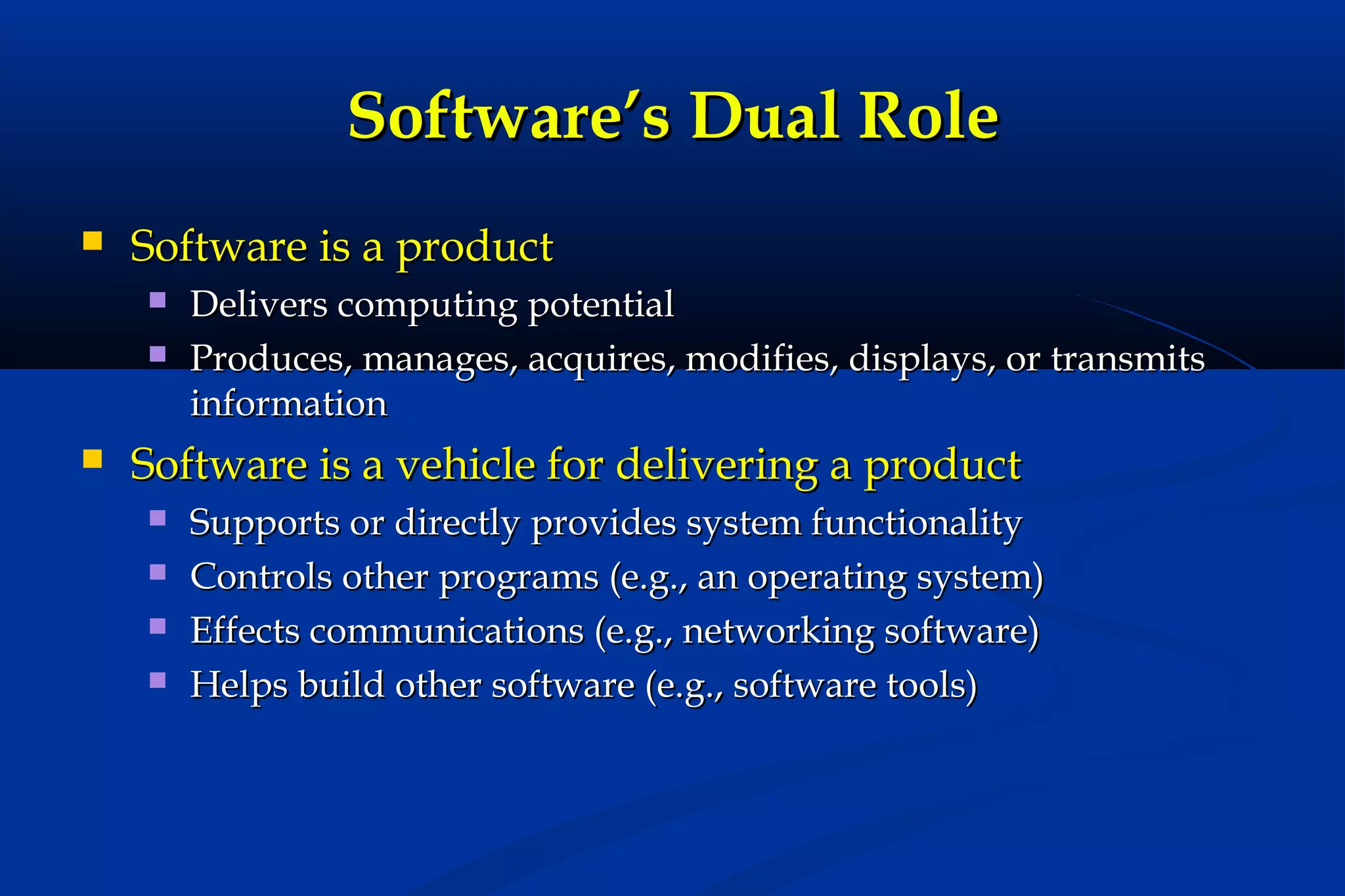 Software’s Dual Role


Software is a product





Delivers computing potential
Produces, manages, acquires, modifies, displays, or transmits
information

Software is a vehicle for delivering a product





Supports or directly provides system functionality
Controls other programs (e.g., an operating system)
Effects communications (e.g., networking software)
Helps build other software (e.g., software tools)

 