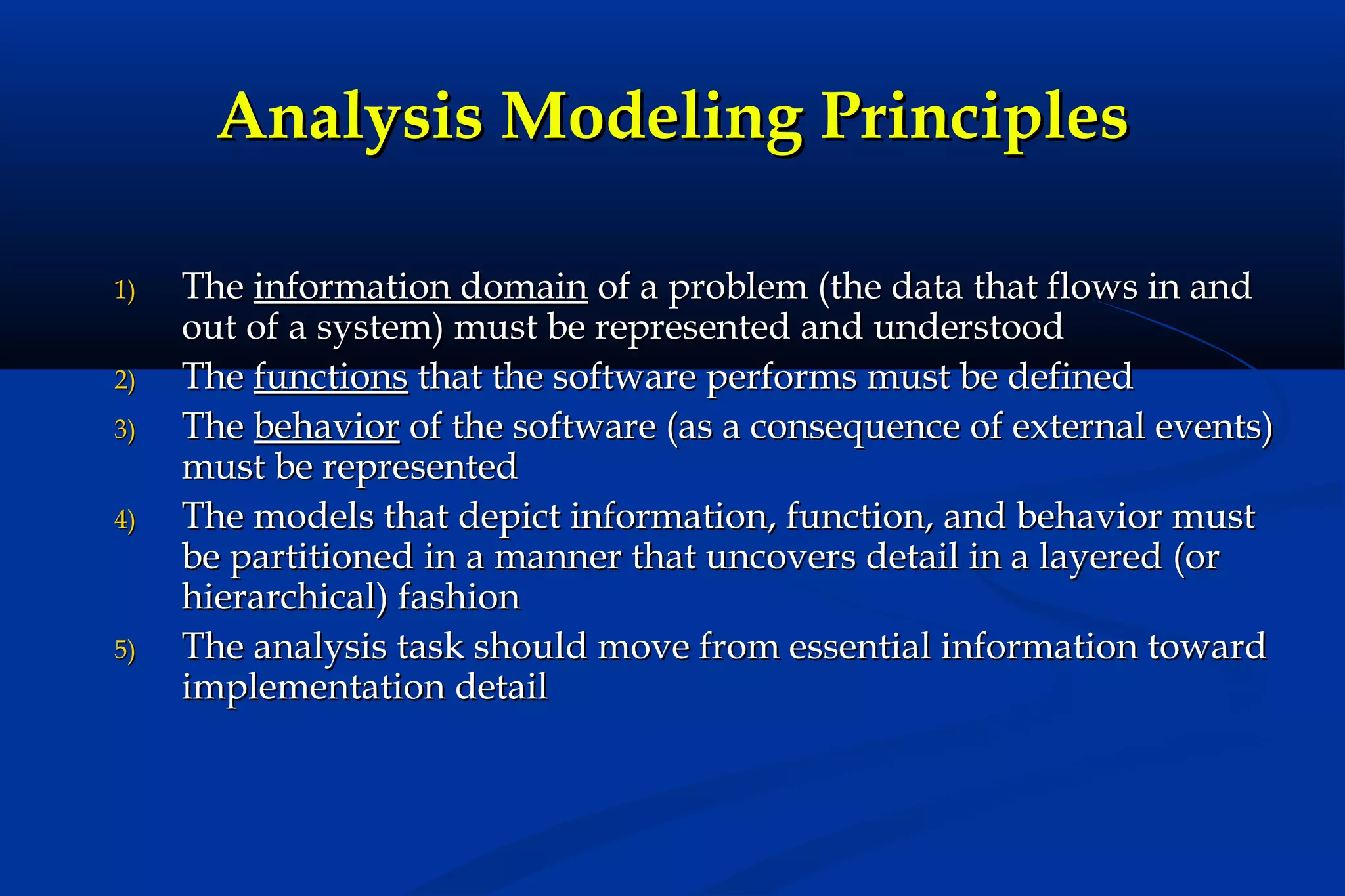 Analysis Modeling Principles
1)
2)
3)
4)

5)

The information domain of a problem (the data that flows in and
out of a system) must be represented and understood
The functions that the software performs must be defined
The behavior of the software (as a consequence of external events)
must be represented
The models that depict information, function, and behavior must
be partitioned in a manner that uncovers detail in a layered (or
hierarchical) fashion
The analysis task should move from essential information toward
implementation detail

 