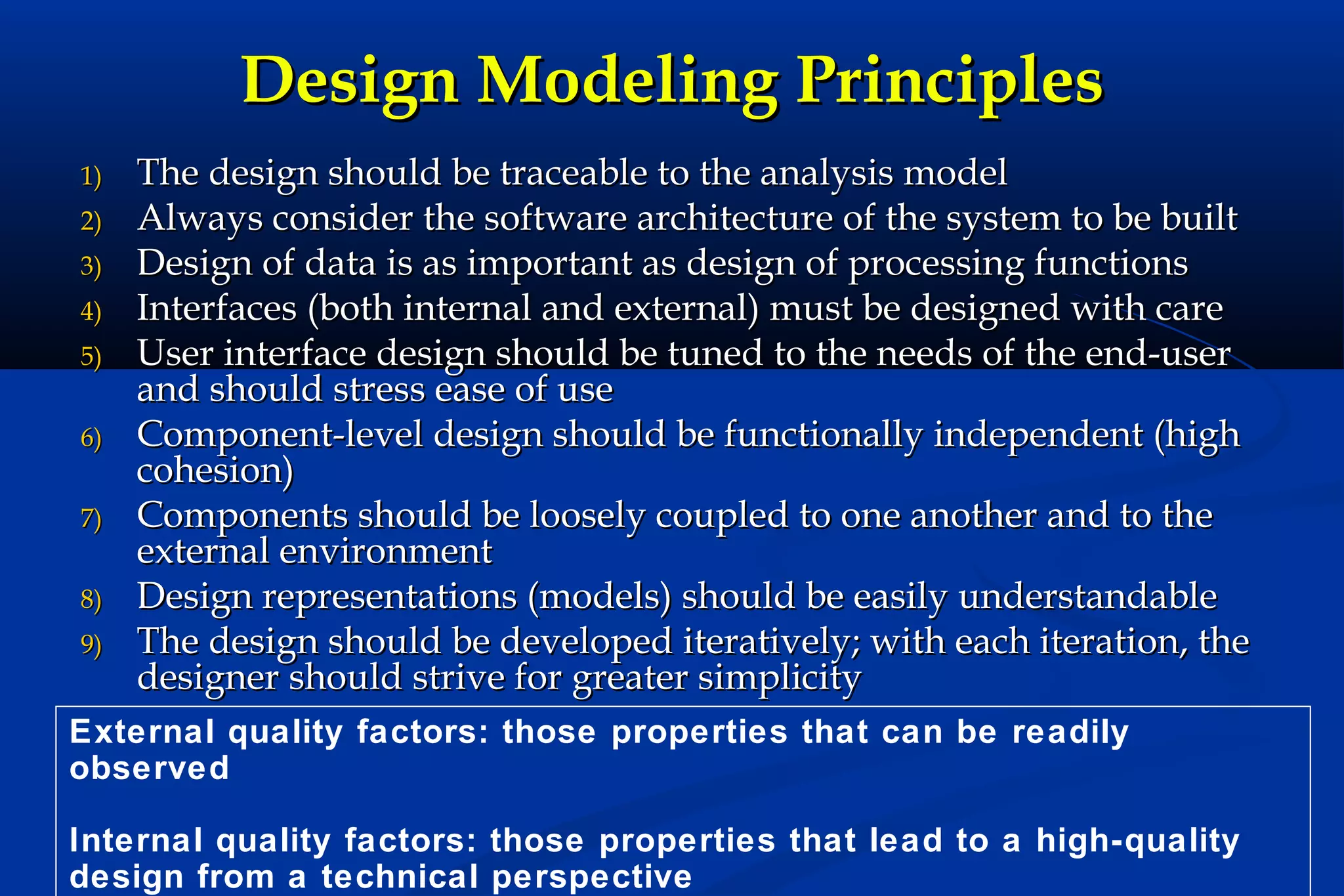 Design Modeling Principles
1)
2)
3)
4)
5)
6)
7)
8)
9)

The design should be traceable to the analysis model
Always consider the software architecture of the system to be built
Design of data is as important as design of processing functions
Interfaces (both internal and external) must be designed with care
User interface design should be tuned to the needs of the end-user
and should stress ease of use
Component-level design should be functionally independent (high
cohesion)
Components should be loosely coupled to one another and to the
external environment
Design representations (models) should be easily understandable
The design should be developed iteratively; with each iteration, the
designer should strive for greater simplicity

External quality factors: those properties that can be readily
observed
Internal quality factors: those properties that lead to a high-quality
design from a technical perspective

 