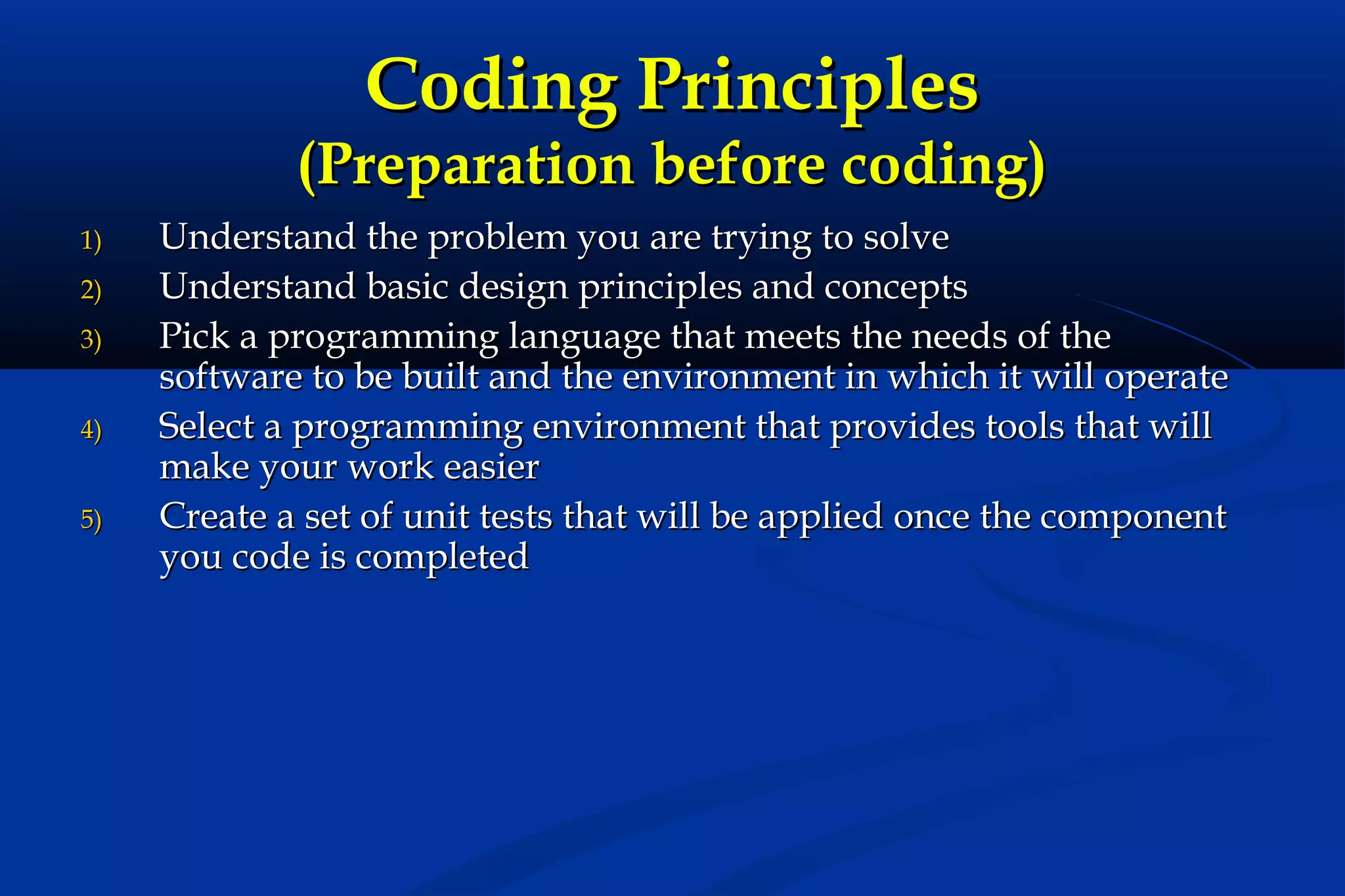 Coding Principles

(Preparation before coding)
1)
2)
3)
4)
5)

Understand the problem you are trying to solve
Understand basic design principles and concepts
Pick a programming language that meets the needs of the
software to be built and the environment in which it will operate
Select a programming environment that provides tools that will
make your work easier
Create a set of unit tests that will be applied once the component
you code is completed

 