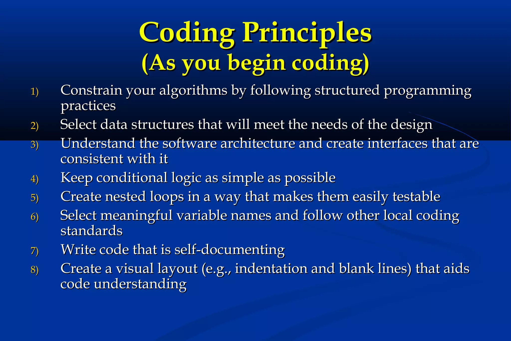 Coding Principles
(As you begin coding)

1)
2)
3)
4)
5)
6)
7)
8)

Constrain your algorithms by following structured programming
practices
Select data structures that will meet the needs of the design
Understand the software architecture and create interfaces that are
consistent with it
Keep conditional logic as simple as possible
Create nested loops in a way that makes them easily testable
Select meaningful variable names and follow other local coding
standards
Write code that is self-documenting
Create a visual layout (e.g., indentation and blank lines) that aids
code understanding

 