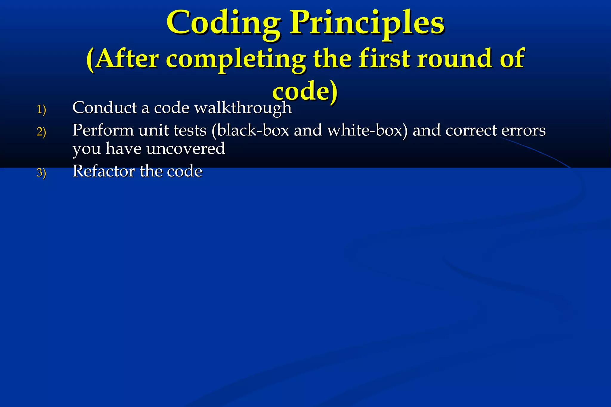 Coding Principles

1)
2)
3)

(After completing the first round of
code)
Conduct a code walkthrough
Perform unit tests (black-box and white-box) and correct errors
you have uncovered
Refactor the code

 