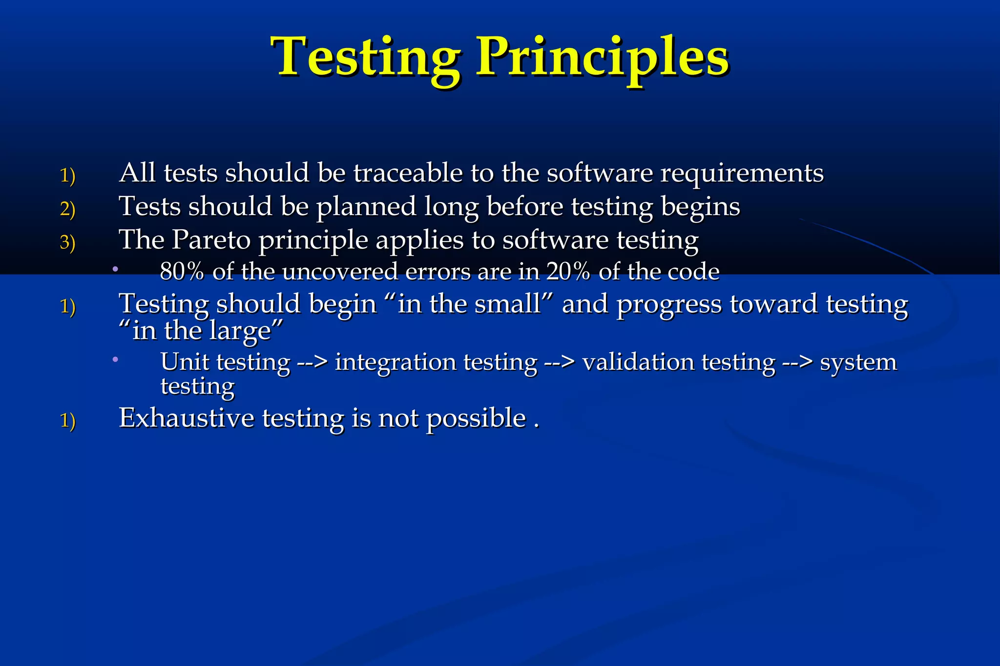 Testing Principles
1)
2)
3)

All tests should be traceable to the software requirements
Tests should be planned long before testing begins
The Pareto principle applies to software testing
•

1)

Testing should begin “in the small” and progress toward testing
“in the large”
•

1)

80% of the uncovered errors are in 20% of the code

Unit testing --> integration testing --> validation testing --> system
testing

Exhaustive testing is not possible .

 