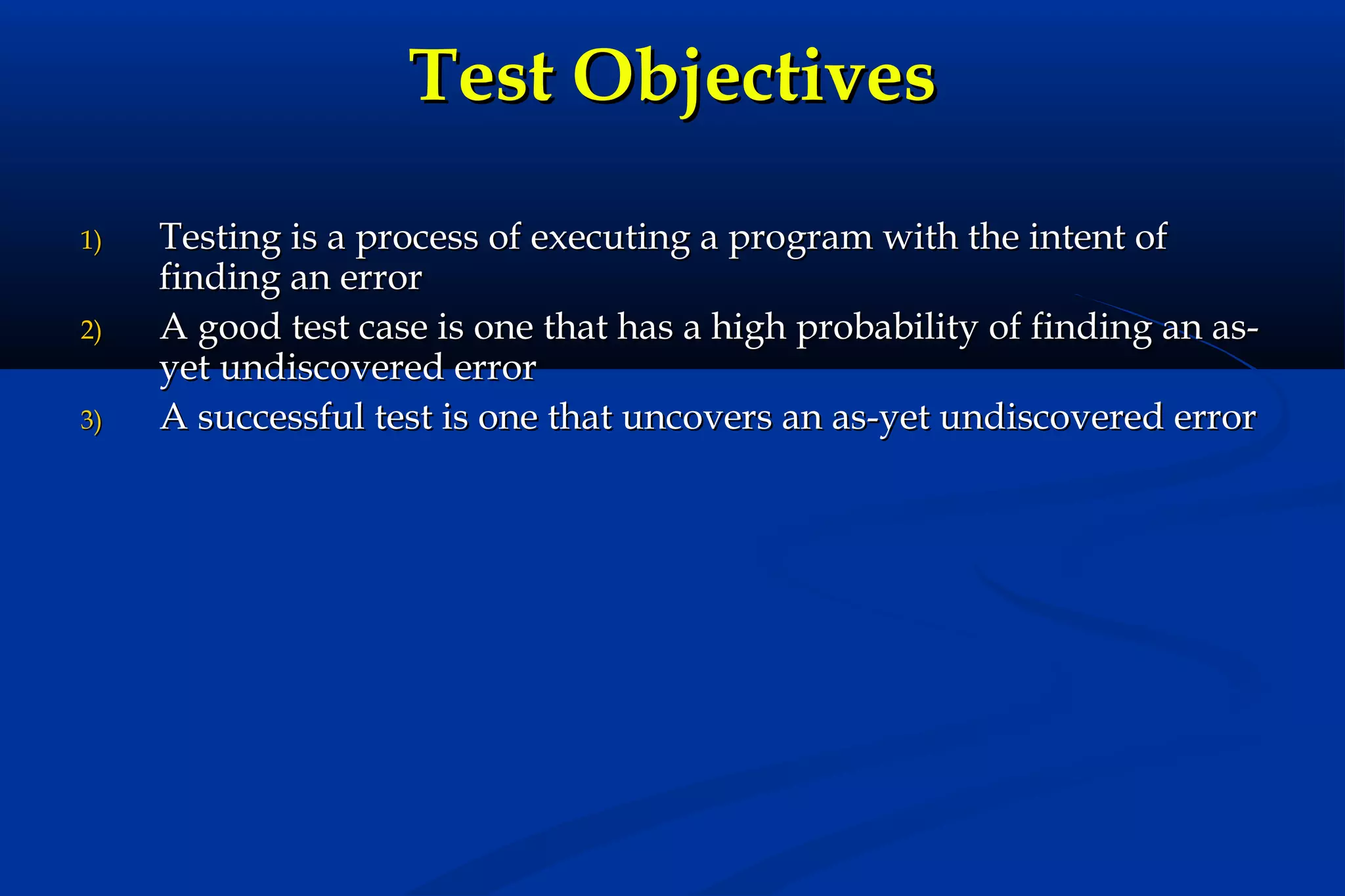 Test Objectives
1)
2)
3)

Testing is a process of executing a program with the intent of
finding an error
A good test case is one that has a high probability of finding an asyet undiscovered error
A successful test is one that uncovers an as-yet undiscovered error

 