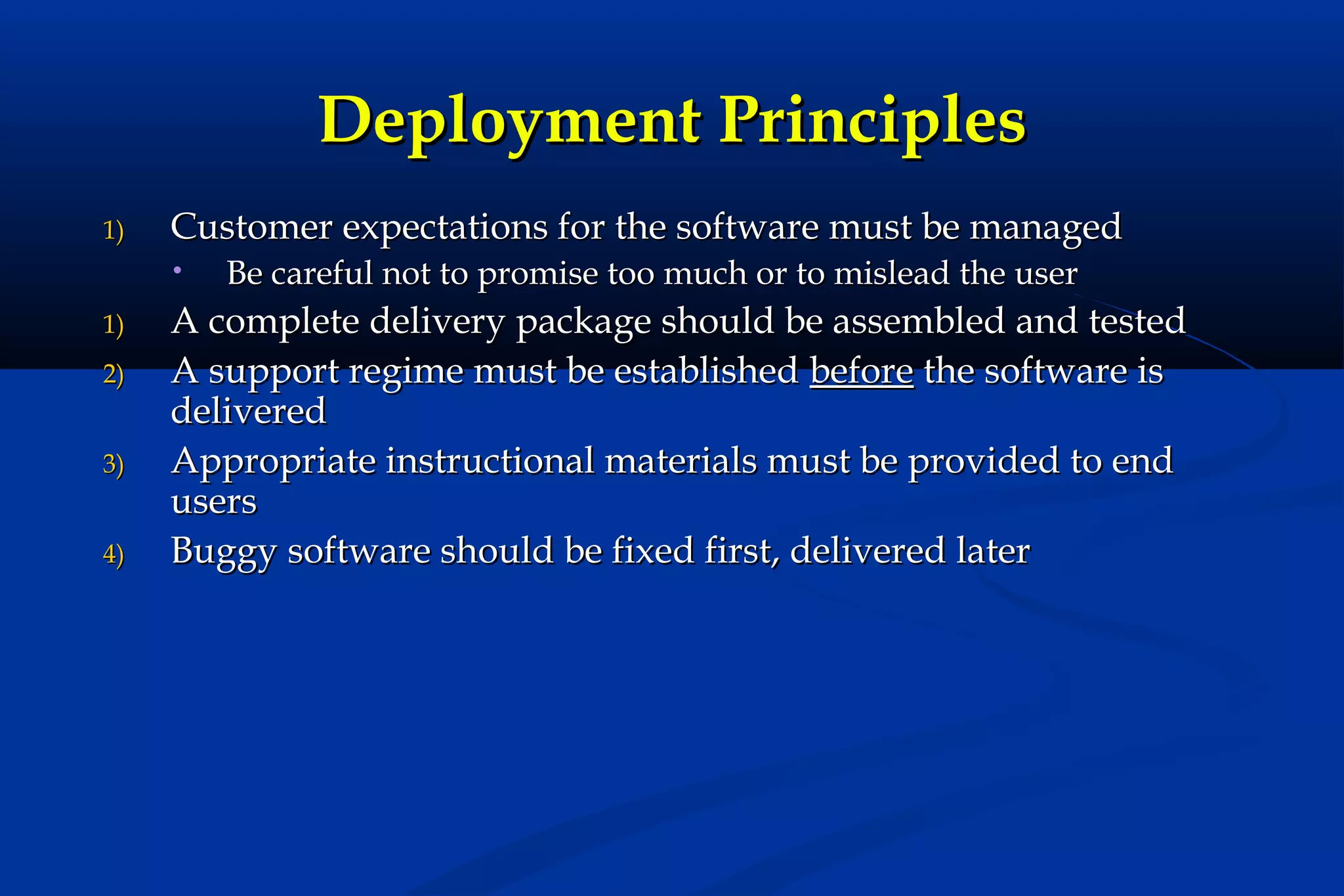 Deployment Principles
1)

Customer expectations for the software must be managed
•

1)
2)
3)
4)

Be careful not to promise too much or to mislead the user

A complete delivery package should be assembled and tested
A support regime must be established before the software is
delivered
Appropriate instructional materials must be provided to end
users
Buggy software should be fixed first, delivered later

 