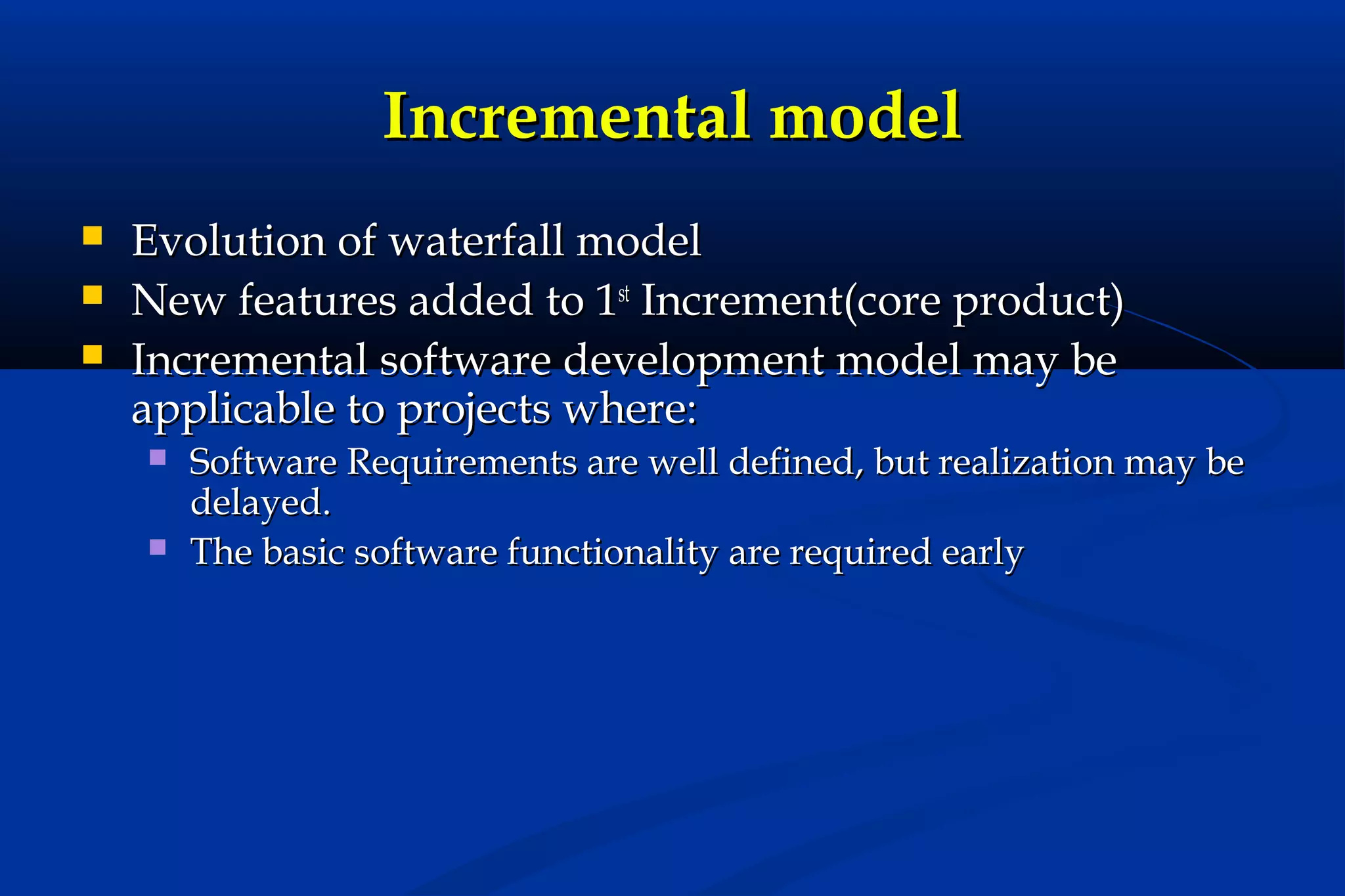Incremental model




Evolution of waterfall model
New features added to 1st Increment(core product)
Incremental software development model may be
applicable to projects where:



Software Requirements are well defined, but realization may be
delayed.
The basic software functionality are required early

 
