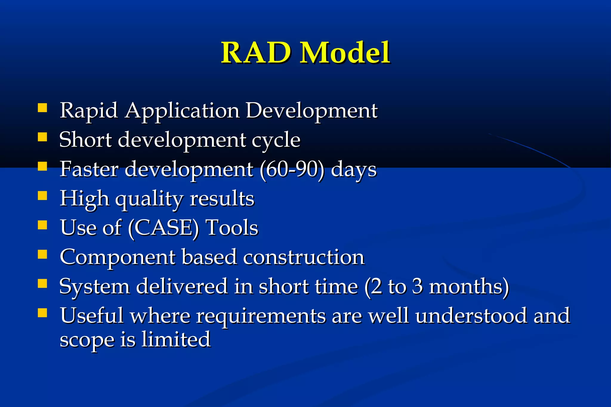 RAD Model









Rapid Application Development
Short development cycle
Faster development (60-90) days
High quality results
Use of (CASE) Tools
Component based construction
System delivered in short time (2 to 3 months)
Useful where requirements are well understood and
scope is limited

 