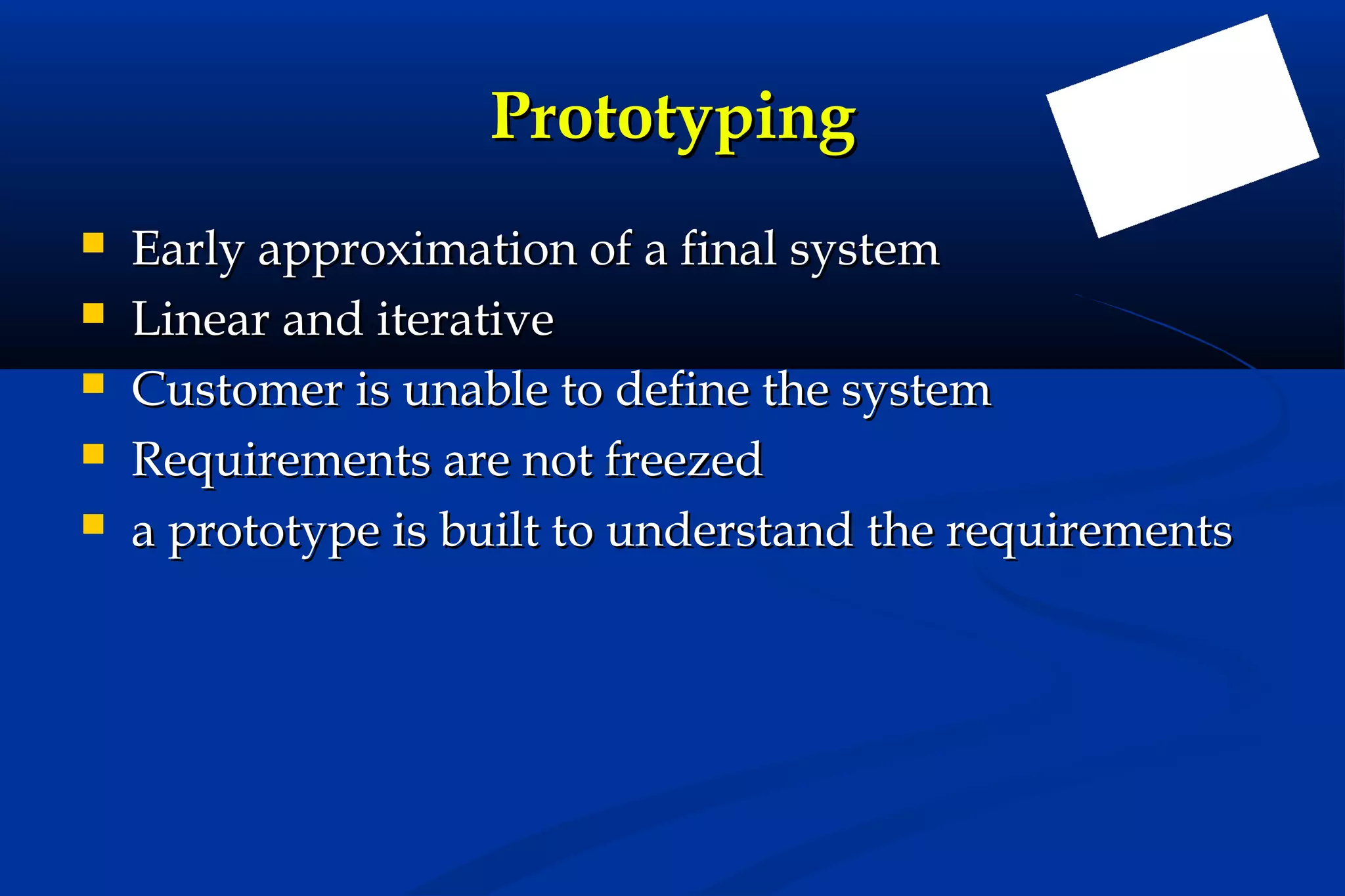 Prototyping






Early approximation of a final system
Linear and iterative
Customer is unable to define the system
Requirements are not freezed
a prototype is built to understand the requirements

 
