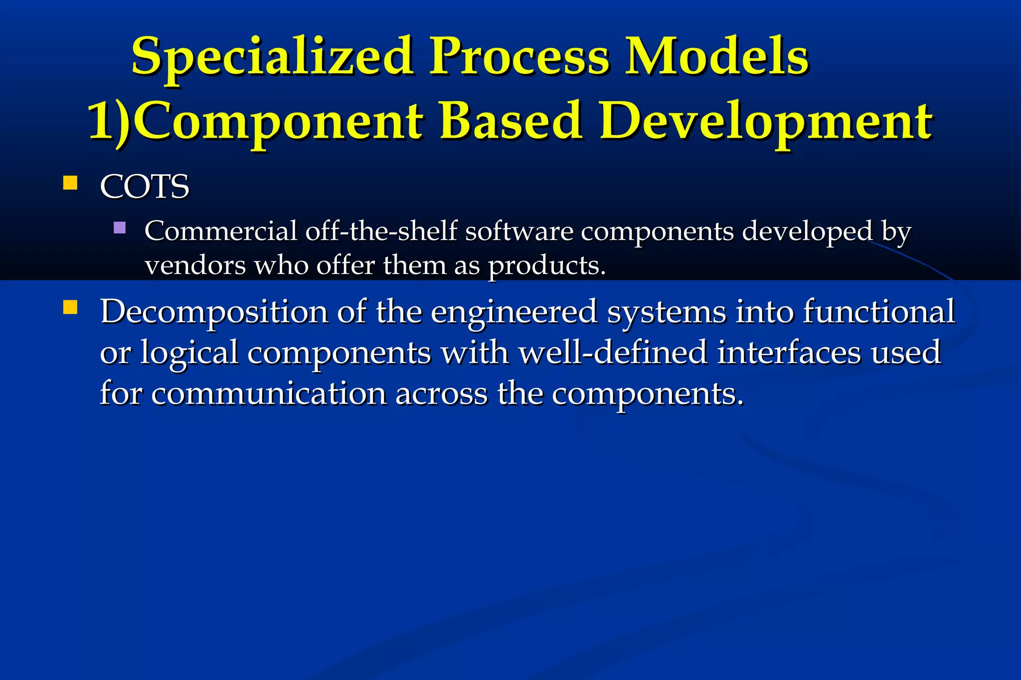 Specialized Process Models
1)Component Based Development


COTS




Commercial off-the-shelf software components developed by
vendors who offer them as products.

Decomposition of the engineered systems into functional
or logical components with well-defined interfaces used
for communication across the components.

 
