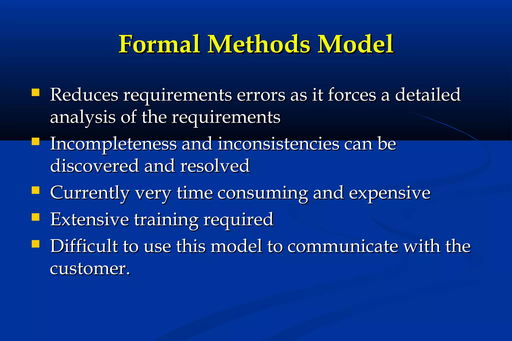 Formal Methods Model








Reduces requirements errors as it forces a detailed
analysis of the requirements
Incompleteness and inconsistencies can be
discovered and resolved
Currently very time consuming and expensive
Extensive training required
Difficult to use this model to communicate with the
customer.

 