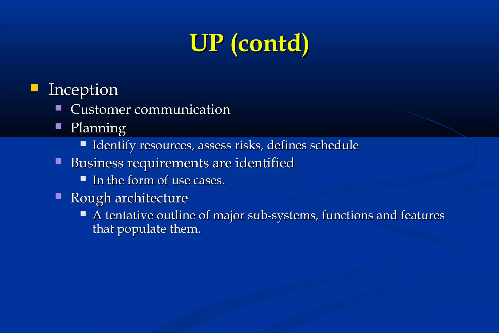 UP (contd)


Inception



Customer communication
Planning




Business requirements are identified




Identify resources, assess risks, defines schedule
In the form of use cases.

Rough architecture


A tentative outline of major sub-systems, functions and features
that populate them.

 
