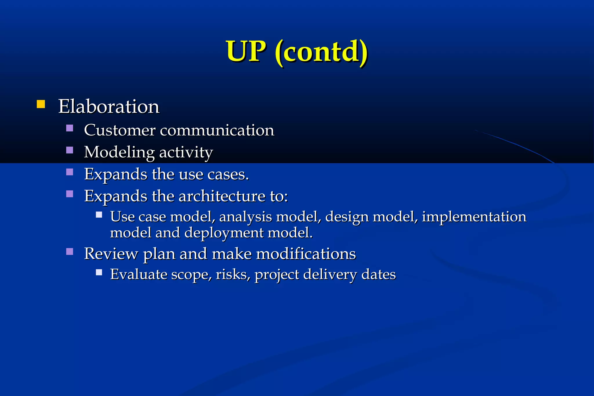 UP (contd)


Elaboration





Customer communication
Modeling activity
Expands the use cases.
Expands the architecture to:




Use case model, analysis model, design model, implementation
model and deployment model.

Review plan and make modifications


Evaluate scope, risks, project delivery dates

 