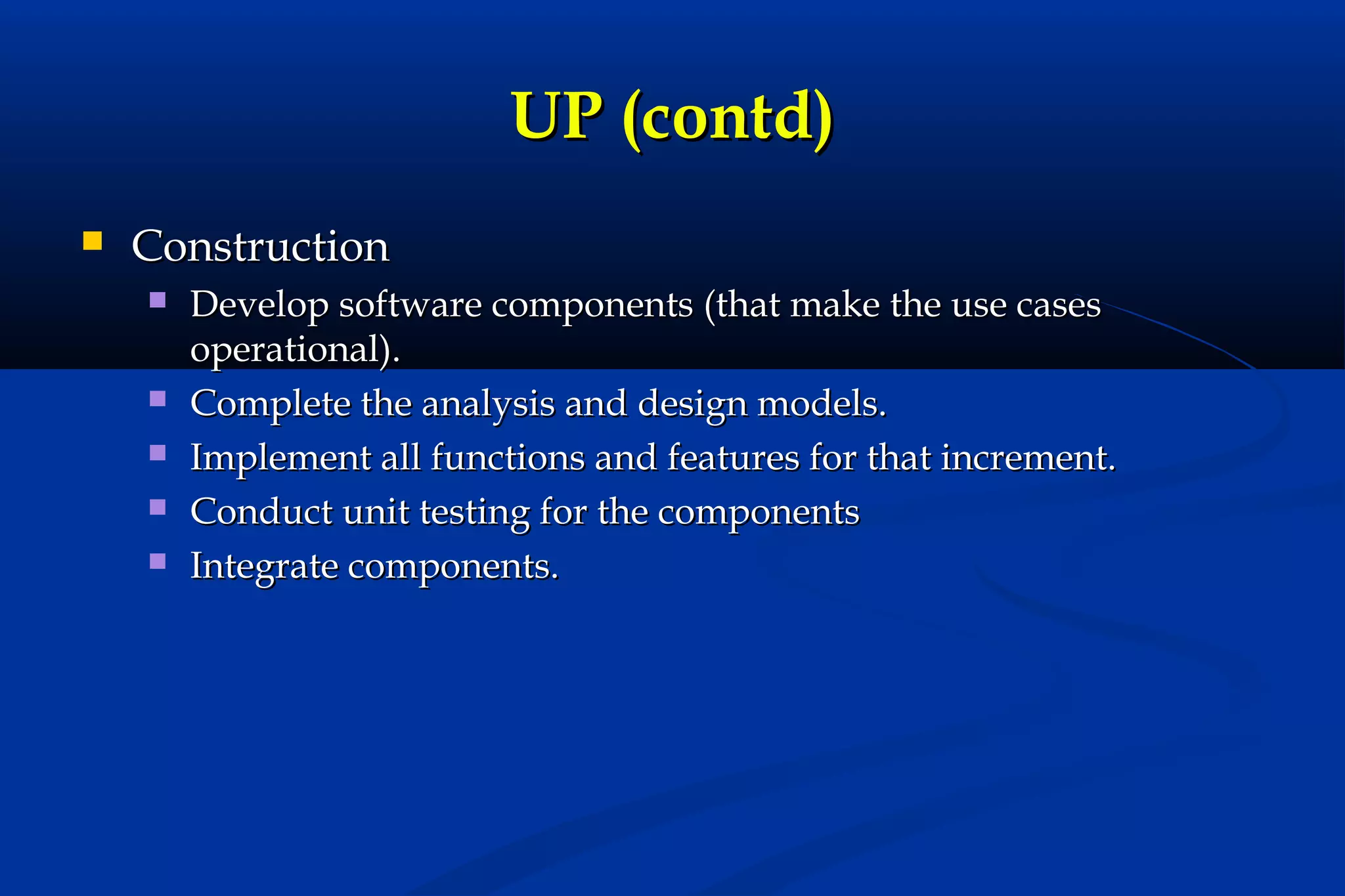 UP (contd)


Construction







Develop software components (that make the use cases
operational).
Complete the analysis and design models.
Implement all functions and features for that increment.
Conduct unit testing for the components
Integrate components.

 