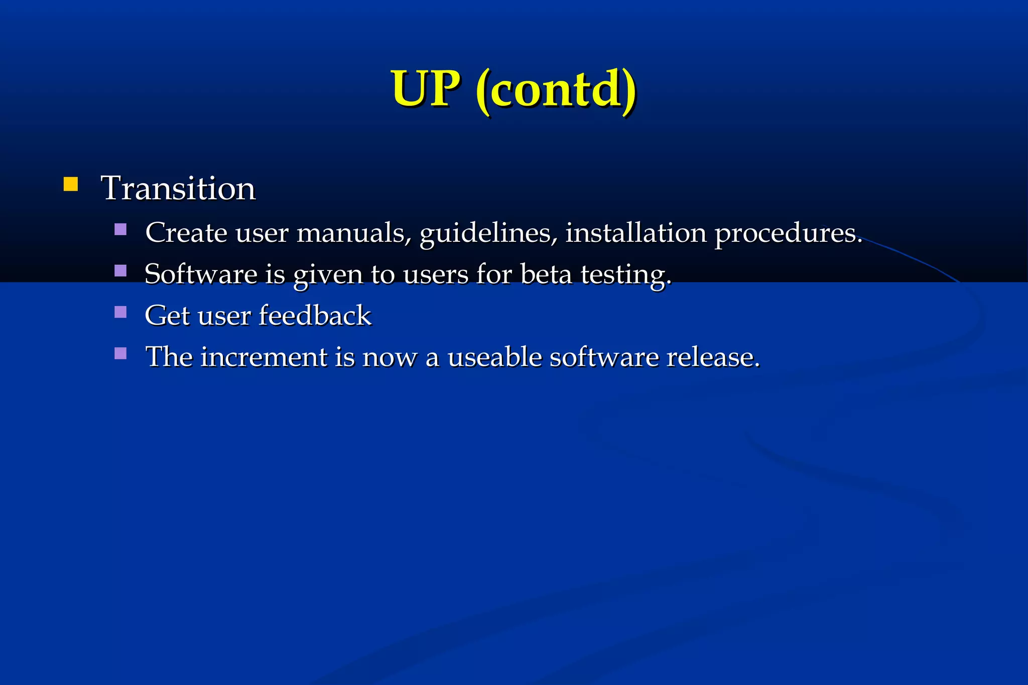 UP (contd)


Transition





Create user manuals, guidelines, installation procedures.
Software is given to users for beta testing.
Get user feedback
The increment is now a useable software release.

 