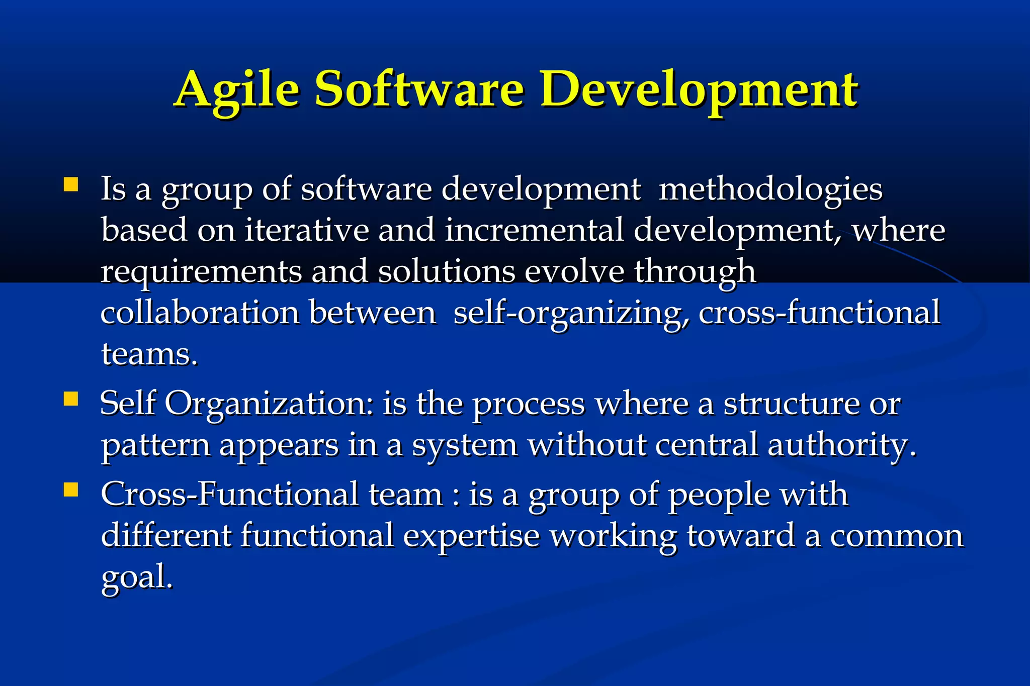 Agile Software Development






Is a group of software development methodologies
based on iterative and incremental development, where
requirements and solutions evolve through
collaboration between self-organizing, cross-functional
teams.
Self Organization: is the process where a structure or
pattern appears in a system without central authority.
Cross-Functional team : is a group of people with
different functional expertise working toward a common
goal.

 