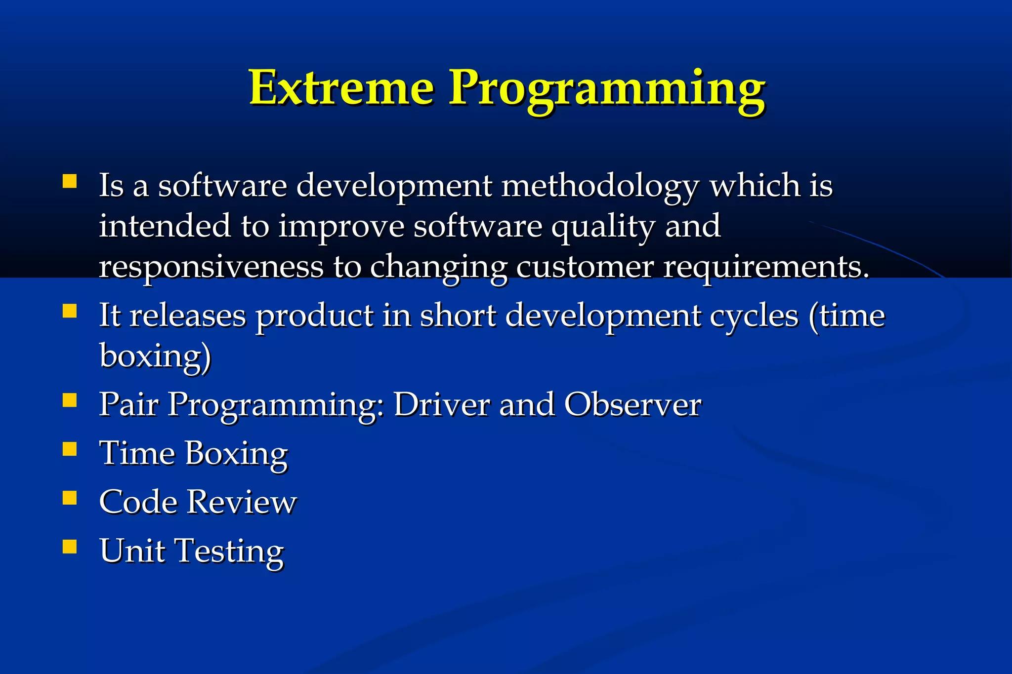 Extreme Programming









Is a software development methodology which is
intended to improve software quality and
responsiveness to changing customer requirements.
It releases product in short development cycles (time
boxing)
Pair Programming: Driver and Observer
Time Boxing
Code Review
Unit Testing

 