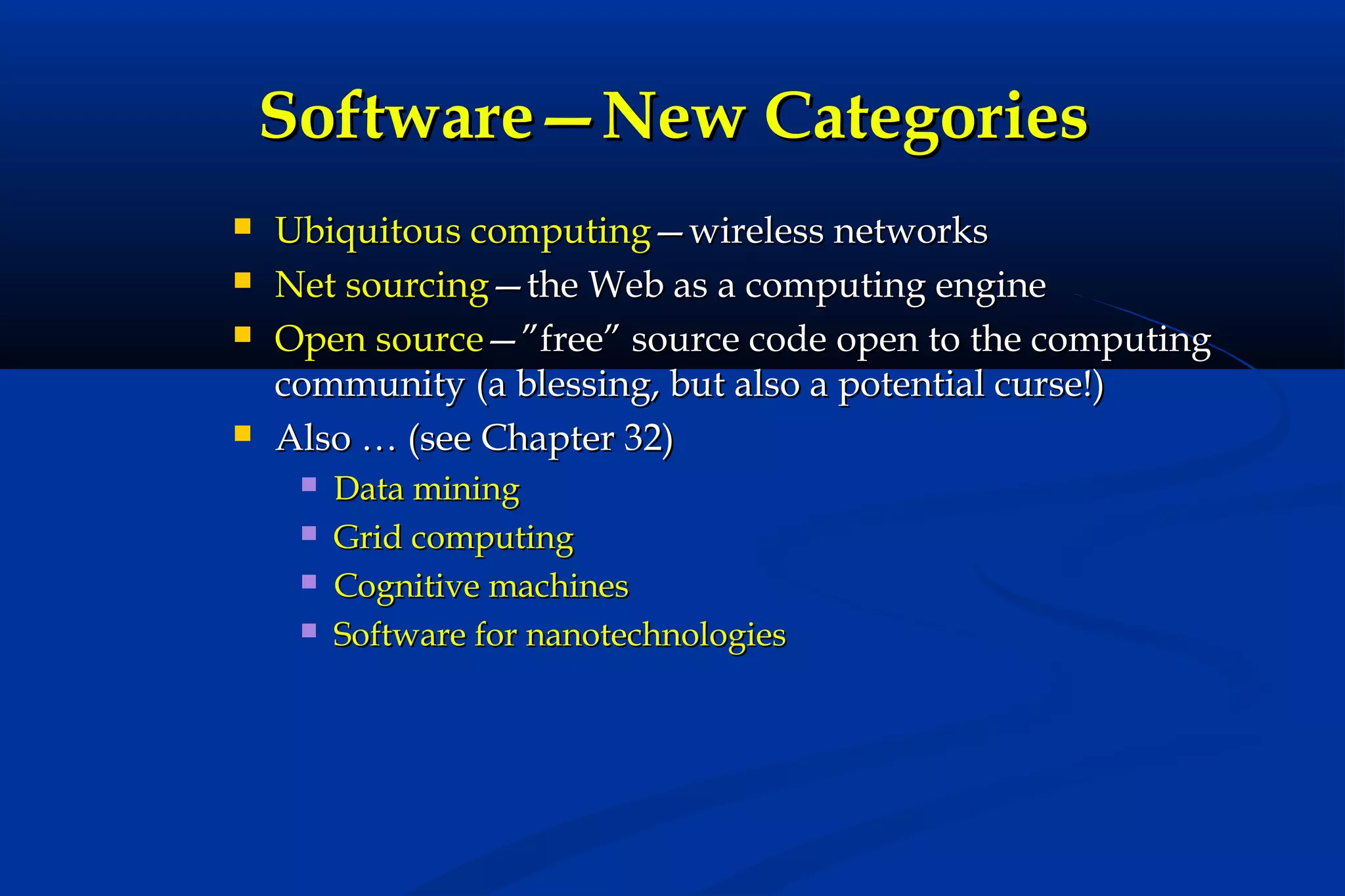 Software—New Categories






Ubiquitous computing—wireless networks
Net sourcing—the Web as a computing engine
Open source—”free” source code open to the computing
community (a blessing, but also a potential curse!)
Also … (see Chapter 32)





Data mining
Grid computing
Cognitive machines
Software for nanotechnologies

 