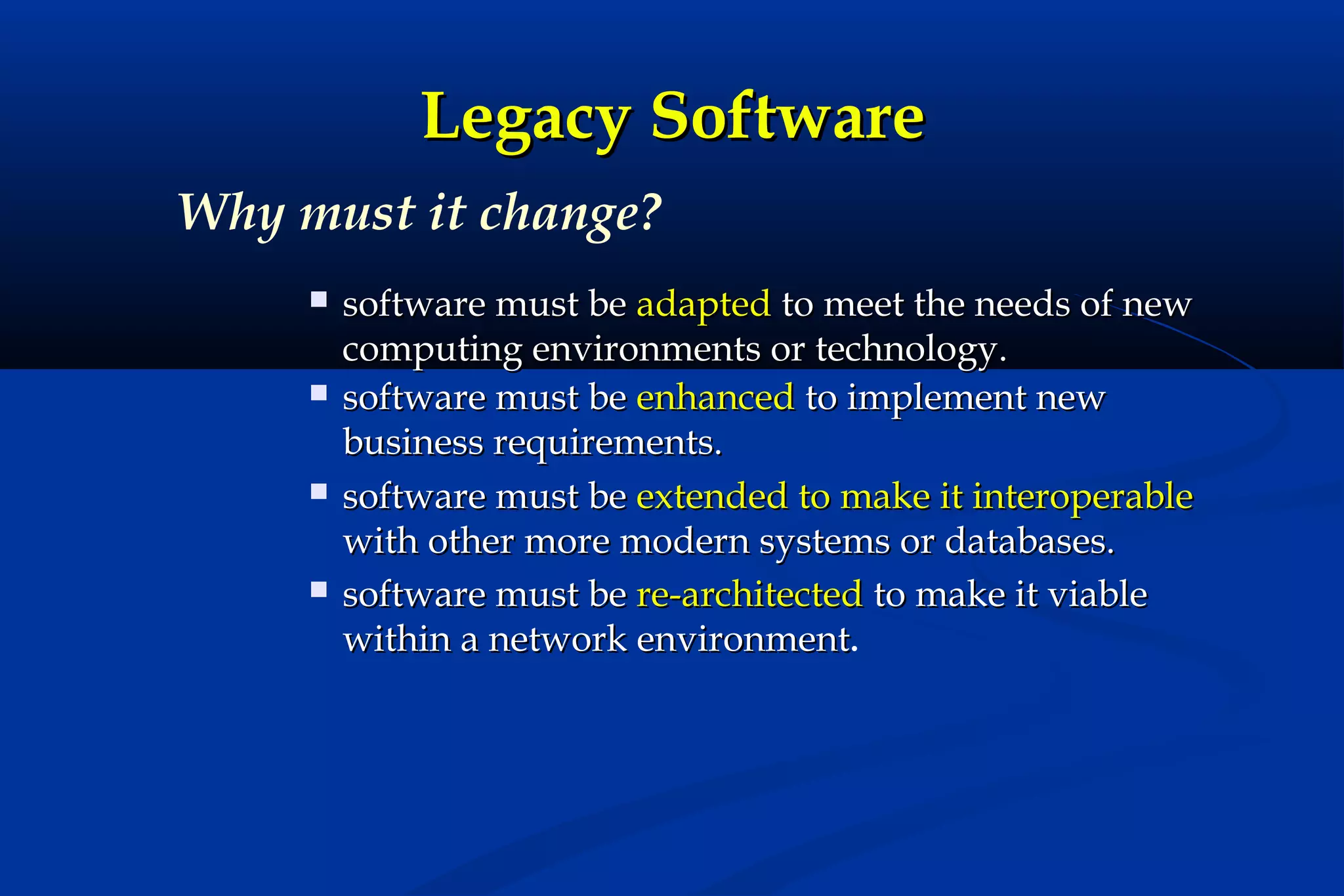 Legacy Software
Why must it change?








software must be adapted to meet the needs of new
computing environments or technology.
software must be enhanced to implement new
business requirements.
software must be extended to make it interoperable
with other more modern systems or databases.
software must be re-architected to make it viable
within a network environment.

 