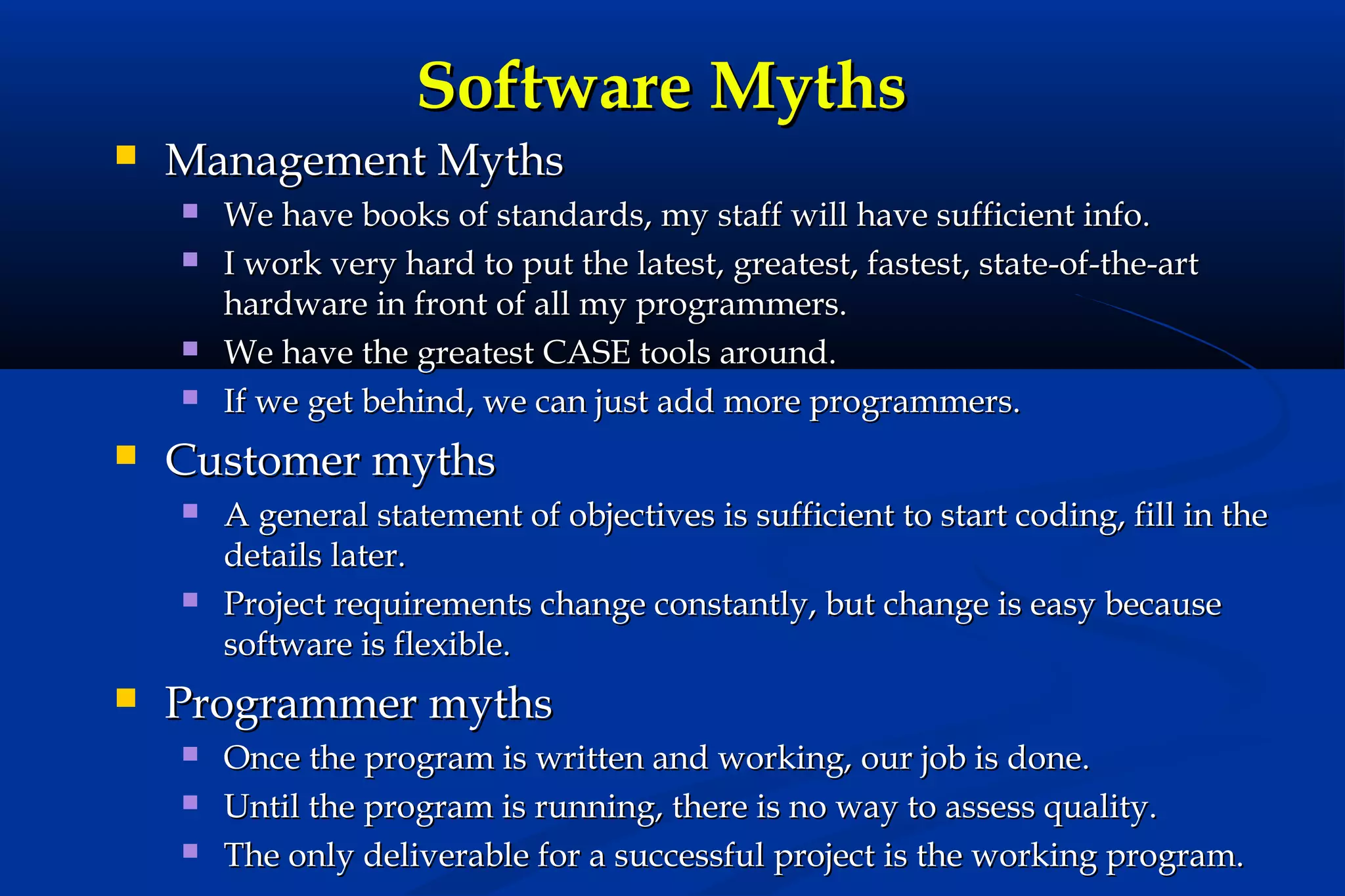 Software Myths


Management Myths








Customer myths






We have books of standards, my staff will have sufficient info.
I work very hard to put the latest, greatest, fastest, state-of-the-art
hardware in front of all my programmers.
We have the greatest CASE tools around.
If we get behind, we can just add more programmers.
A general statement of objectives is sufficient to start coding, fill in the
details later.
Project requirements change constantly, but change is easy because
software is flexible.

Programmer myths




Once the program is written and working, our job is done.
Until the program is running, there is no way to assess quality.
The only deliverable for a successful project is the working program.

 