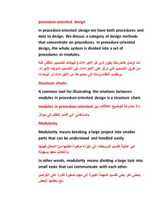 procedure-oriented design
In procedure-oriented design we have both procedures and
data to design. We discuss a category of design methods
that concentrate on procedures. In procedure-oriented
design, the whole system is divided into a set of
procedures or modules.
‫يكون‬ ‫هالمرحلة‬ ‫اوصل‬ ‫لما‬‫لد‬‫ي‬‫كل‬‫اإلجراءات‬‫والبيانات‬‫لتصميم‬.‫نناقش‬‫ف‬‫ئة‬
‫من‬‫طرق‬‫التصميم‬‫التي‬‫تركز‬‫على‬‫اإلجراءات‬.‫في‬‫التصميم‬‫الموجه‬‫اإلجراء‬،
‫وينقسم‬‫النظام‬‫برمته‬‫إلى‬‫مجموعة‬‫من‬‫اإلجراءات‬‫أو‬‫الوحدات‬ .
Structure charts:
A common tool for illustrating the relations between
modules in procedure-oriented design is a structure chart.
modules in procedure-oriented ‫داة‬‫مشتركة‬‫لتوضيح‬‫بين‬ ‫العالقات‬
‫مودلز‬ ‫الى‬ ‫النظام‬ ‫اقسم‬ ‫اني‬ ‫وتساعدني‬
Modularity
Modularity means breaking a large project into smaller
parts that can be understood and handled easily
‫الم‬ ‫من‬ ‫تخليها‬ ‫صغيرة‬ ‫اجزاء‬ ‫الى‬ ‫البروجكت‬ ‫تقسيم‬ ‫عملية‬ ‫هي‬‫مكن‬‫فهمها‬
‫والتعامل‬‫معها‬‫بسهولة‬
In other words, modularity means dividing a large task into
small tasks that can communicate with each other.
‫يعني‬ ‫اخر‬ ‫بمعنى‬‫تقسيم‬‫المهمة‬‫الكبيرة‬‫إلى‬‫مهام‬‫صغيرة‬‫قادرة‬‫على‬‫الت‬‫واصل‬
‫مع‬‫بعضها‬‫البعض‬ .
 