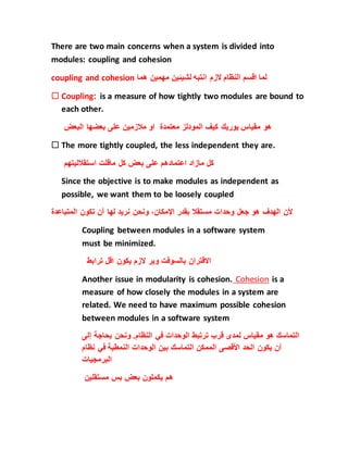 There are two main concerns when a system is divided into
modules: coupling and cohesion
coupling and cohesion ‫هما‬ ‫مهمين‬ ‫لشيئين‬ ‫انتبه‬ ‫الزم‬ ‫النظام‬ ‫اقسم‬ ‫لما‬
 Coupling: is a measure of how tightly two modules are bound to
each other.
‫البعض‬ ‫بعضها‬ ‫على‬ ‫مالزمين‬ ‫او‬ ‫معتمدة‬ ‫المودلز‬ ‫كيف‬ ‫يوريك‬ ‫مقياس‬ ‫هو‬
 The more tightly coupled, the less independent they are.
‫استقالليتهم‬ ‫ماقلت‬ ‫كل‬ ‫بعض‬ ‫على‬ ‫اعتمادهم‬ ‫مازاد‬ ‫كل‬
Since the objective is to make modules as independent as
possible, we want them to be loosely coupled
‫ألن‬‫الهدف‬‫هو‬‫جعل‬‫وحدات‬‫مستقال‬‫بقدر‬،‫اإلمكان‬‫ونحن‬‫نريد‬‫لها‬‫أن‬‫تكون‬‫المتباعدة‬
Coupling between modules in a software system
must be minimized.
‫ترابط‬ ‫اقل‬ ‫يكون‬ ‫الزم‬ ‫وير‬ ‫بالسوفت‬ ‫االقتران‬
Another issue in modularity is cohesion. Cohesion is a
measure of how closely the modules in a system are
related. We need to have maximum possible cohesion
between modules in a software system
‫التماسك‬‫هو‬‫مقياس‬‫لمدى‬‫قرب‬‫ترتبط‬‫الوحدات‬‫في‬‫النظام‬.‫ونحن‬‫بحاجة‬‫إل‬‫ى‬
‫أن‬‫يكون‬‫الحد‬‫األقصى‬‫الممكن‬‫التماسك‬‫بين‬‫الوحدات‬‫النمطية‬‫في‬‫نظام‬
‫البرمجيات‬
‫مستقلين‬ ‫بس‬ ‫بعض‬ ‫يكملون‬ ‫هم‬
 