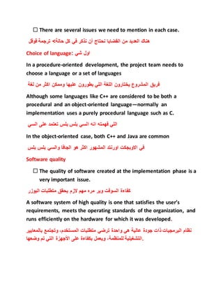  There are several issues we need to mention in each case.
‫هناك‬‫العديد‬‫من‬‫القضايا‬‫نحتاج‬‫أن‬‫نذكر‬‫في‬‫كل‬‫حالة‬‫قوقل‬ ‫ترجمة‬ >
Choice of language: ‫شي‬ ‫اول‬
In a procedure-oriented development, the project team needs to
choose a language or a set of languages
‫لغة‬ ‫من‬ ‫اكثر‬ ‫وممكن‬ ‫عليها‬ ‫بطورون‬ ‫اللي‬ ‫اللغة‬ ‫يختارون‬ ‫المشروع‬ ‫فريق‬
Although some languages like C++ are considered to be both a
procedural and an object-oriented language—normally an
implementation uses a purely procedural language such as C.
‫ا‬ ‫انه‬ ‫فهمته‬ ‫اللي‬‫السي‬ ‫على‬ ‫تعتمد‬ ‫بلس‬ ‫بلس‬ ‫لسي‬
In the object-oriented case, both C++ and Java are common
‫بلس‬ ‫بلس‬ ‫والسي‬ ‫الجافا‬ ‫هو‬ ‫اكثر‬ ‫المشهور‬ ‫اورنتد‬ ‫االوبجكت‬ ‫في‬
Software quality
 The quality of software created at the implementation phase is a
very important issue.
‫اليوزر‬ ‫متطلبات‬ ‫يحقق‬ ‫الزم‬ ‫مهم‬ ‫مره‬ ‫وير‬ ‫السوفت‬ ‫كفاءة‬
A software system of high quality is one that satisfies the user’s
requirements, meets the operating standards of the organization, and
runs efficiently on the hardware for which it was developed.
‫نظام‬‫الب‬‫رمجيات‬‫ذات‬‫جودة‬‫عالية‬‫هي‬‫واحدة‬‫ترضي‬‫متطلبات‬،‫المستخدم‬‫وتجتمع‬‫بالمعا‬‫يير‬
‫التشغيلية‬،‫للمنظمة‬‫ويعمل‬‫بكفاءة‬‫على‬‫األجهزة‬‫التي‬‫تم‬‫وضعها‬ .
 