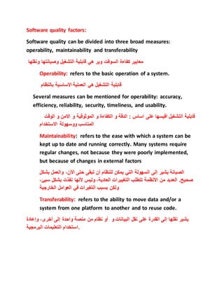 Software quality factors:
Software quality can be divided into three broad measures:
operability, maintainability and transferability
‫التشغيل‬ ‫قابلية‬ ‫هي‬ ‫وير‬ ‫السوفت‬ ‫كفاءة‬ ‫معايير‬‫ونقلها‬ ‫وصيانتها‬
Operability: refers to the basic operation of a system.
‫بالنظام‬ ‫االساسية‬ ‫العملية‬ ‫هي‬ ‫التشغيل‬ ‫قابلية‬
Several measures can be mentioned for operability: accuracy,
efficiency, reliability, security, timeliness, and usability.
‫و‬ ‫االمن‬ ‫و‬ ‫الموثوقية‬ ‫و‬ ‫الكفاءة‬ ‫و‬ ‫الدقة‬ : ‫اساس‬ ‫على‬ ‫اقيسها‬ ‫التشغيل‬ ‫قابلية‬‫الوقت‬
‫االستخدام‬ ‫ووسهولة‬ ‫المناسب‬
Maintainability: refers to the ease with which a system can be
kept up to date and running correctly. Many systems require
regular changes, not because they were poorly implemented,
but because of changes in external factors
‫الصيانة‬‫يشير‬‫إلى‬‫السهولة‬‫التي‬‫يمكن‬‫للنظام‬‫أن‬‫تبقى‬‫حتى‬،‫اآلن‬‫والعمل‬‫بش‬‫كل‬
‫صحيح‬.‫العديد‬‫من‬‫األنظمة‬‫تتطلب‬‫التغييرات‬،‫العادية‬‫وليس‬‫ألنها‬‫نفذت‬‫بشك‬‫ل‬،‫سيئ‬
‫ولكن‬‫بسبب‬‫التغيرات‬‫في‬‫العوامل‬‫الخارجية‬
Transferability: refers to the ability to move data and/or a
system from one platform to another and to reuse code.
‫يشير‬‫نقلها‬‫إلى‬‫القدرة‬‫على‬‫نقل‬‫البيانات‬‫و‬‫أو‬‫نظام‬‫من‬‫منصة‬‫واحدة‬‫إلى‬،‫أخرى‬‫وإعادة‬
‫استخدام‬‫التعليمات‬‫البرمجية‬ .
 