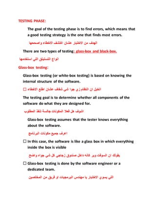 TESTING PHASE:
The goal of the testing phase is to find errors, which means that
a good testing strategy is the one that finds most errors.
‫واصححها‬ ‫االخطاء‬ ‫اكتشف‬ ‫عشان‬ ‫االختبار‬ ‫من‬ ‫الهدف‬
There are two types of testing: glass-box and black-box.
‫استخدمها‬ ‫اللي‬ ‫التستينق‬ ‫انواع‬
Glass-box testing:
Glass-box testing (or white-box testing) is based on knowing the
internal structure of the software.
 ‫االخطاء‬ ‫اطلع‬ ‫عشان‬ ‫شفاف‬ ‫شي‬ ‫جوا‬ ‫زي‬ ‫النظام‬ ‫ان‬ ‫اتخيل‬
The testing goal is to determine whether all components of the
software do what they are designed for.
‫المطلوب‬ ‫تنفذ‬ ‫جالسة‬ ‫المكونات‬ ‫فعال‬ ‫هل‬ ‫اشوف‬
Glass-box testing assumes that the tester knows everything
about the software.
‫البرنامج‬ ‫مكونات‬ ‫جميع‬ ‫اعرف‬
 In this case, the software is like a glass box in which everything
inside the box is visible
‫واضح‬ ‫جواه‬ ‫شي‬ ‫كل‬ ‫زجاجي‬ ‫صندوق‬ ‫داخل‬ ‫كانه‬ ‫وير‬ ‫السوفت‬ ‫ان‬ ‫يقولك‬
 Glass-box testing is done by the software engineer or a
dedicated team.
‫المختصين‬ ‫من‬ ‫فريق‬ ‫او‬ ‫البرمجيات‬ ‫مهندس‬ ‫يا‬ ‫االختبار‬ ‫يسوي‬ ‫اللي‬
 