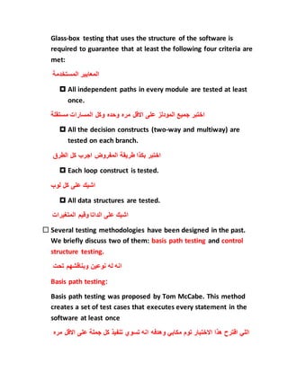 Glass-box testing that uses the structure of the software is
required to guarantee that at least the following four criteria are
met:
‫المستخدمة‬ ‫المعايير‬
 All independent paths in every module are tested at least
once.
‫وحده‬ ‫مره‬ ‫االقل‬ ‫على‬ ‫المودلز‬ ‫جميع‬ ‫اختبر‬‫ال‬ ‫وكل‬‫مستقلة‬ ‫مسارات‬
 All the decision constructs (two-way and multiway) are
tested on each branch.
‫الطرق‬ ‫كل‬ ‫اجرب‬ ‫المفروض‬ ‫طريقة‬ ‫بكذا‬ ‫اختبر‬
 Each loop construct is tested.
‫لوب‬ ‫كل‬ ‫على‬ ‫اشيك‬
 All data structures are tested.
‫المتغيرات‬ ‫وقيم‬ ‫الداتا‬ ‫على‬ ‫اشيك‬
 Several testing methodologies have been designed in the past.
We briefly discuss two of them: basis path testing and control
structure testing.
‫تحت‬ ‫وبناقشهم‬ ‫نوعين‬ ‫له‬ ‫انه‬
Basis path testing:
Basis path testing was proposed by Tom McCabe. This method
creates a set of test cases that executes every statement in the
software at least once
‫االق‬ ‫على‬ ‫جملة‬ ‫كل‬ ‫تنفيذ‬ ‫تسوي‬ ‫انه‬ ‫وهدفه‬ ‫مكابي‬ ‫توم‬ ‫االختبار‬ ‫هذا‬ ‫اقترح‬ ‫اللي‬‫مره‬ ‫ل‬
 