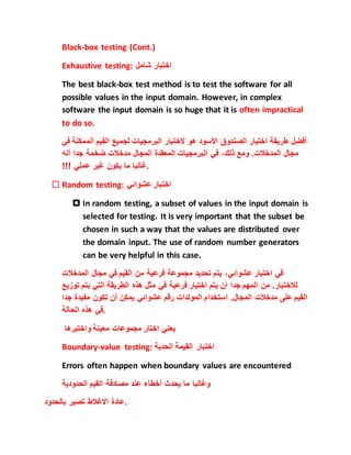 Black-box testing (Cont.)
Exhaustive testing: ‫شامل‬ ‫اختبار‬
The best black-box test method is to test the software for all
possible values in the input domain. However, in complex
software the input domain is so huge that it is often impractical
to do so.
‫أفضل‬‫طريقة‬‫اختبار‬‫الصندوق‬‫ا‬‫ألسود‬‫هو‬‫الختبار‬‫البرمجيات‬‫لجميع‬‫القيم‬‫الم‬‫مكنة‬‫في‬
‫مجال‬‫المدخالت‬.‫ومع‬،‫ذلك‬‫في‬‫البرمجيات‬‫المعقدة‬‫المجال‬‫مدخالت‬‫ضخمة‬‫جدا‬‫أنه‬
‫غالبا‬‫ما‬‫يكون‬‫غير‬‫عملي‬!!! .
 Random testing: ‫عشوائي‬ ‫اختبار‬
 In random testing, a subset of values in the input domain is
selected for testing. It is very important that the subset be
chosen in such a way that the values are distributed over
the domain input. The use of random number generators
can be very helpful in this case.
‫في‬‫اختبار‬،‫عشوائي‬‫يتم‬‫تحديد‬‫مجموعة‬‫فرعية‬‫من‬‫القيم‬‫في‬‫مجال‬‫الم‬‫دخالت‬
‫لالختبار‬.‫من‬‫المهم‬‫جدا‬‫أن‬‫يتم‬‫اختيار‬‫فرعية‬‫في‬‫مثل‬‫هذه‬‫الطريقة‬‫التي‬‫يتم‬‫ت‬‫وزيع‬
‫القيم‬‫على‬‫مدخالت‬‫المجال‬.‫استخدام‬‫المولدات‬‫رقم‬‫عشوائي‬‫يمكن‬‫أن‬‫تكون‬‫مفيدة‬‫جدا‬
‫في‬‫هذه‬‫الحالة‬ .
‫واختبرها‬ ‫معينة‬ ‫مجموعات‬ ‫اختار‬ ‫يعني‬
Boundary-value testing: ‫الحدية‬ ‫القيمة‬ ‫اختبار‬
Errors often happen when boundary values are encountered
‫وغالبا‬‫ما‬‫يحدث‬‫أخطاء‬‫عند‬‫مصادفة‬‫القيم‬‫الحدودية‬
‫بالحدود‬ ‫تصير‬ ‫االغالط‬ ‫.عادة‬
 
