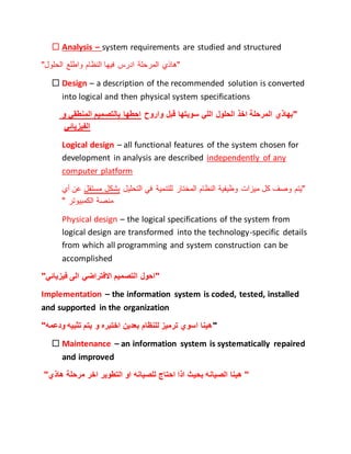  Analysis – system requirements are studied and structured
"‫الحلول‬ ‫واطلع‬ ‫النظام‬ ‫فيها‬ ‫ادرس‬ ‫المرحلة‬ ‫"هاذي‬
 Design – a description of the recommended solution is converted
into logical and then physical system specifications
‫و‬ ‫المنطقي‬ ‫بالتصميم‬ ‫احطها‬ ‫واروح‬ ‫قبل‬ ‫سويتها‬ ‫اللي‬ ‫الحلول‬ ‫اخذ‬ ‫المرحلة‬ ‫"بهاذي‬
‫الفيزيائي‬
Logical design – all functional features of the system chosen for
development in analysis are described independently of any
computer platform
‫أي‬ ‫عن‬ ‫مستقل‬ ‫بشكل‬ ‫التحليل‬ ‫في‬ ‫للتنمية‬ ‫المختار‬ ‫النظام‬ ‫وظيفية‬ ‫ميزات‬ ‫كل‬ ‫وصف‬ ‫"يتم‬
‫منصة‬" ‫الكمبيوتر‬
Physical design – the logical specifications of the system from
logical design are transformed into the technology-specific details
from which all programming and system construction can be
accomplished
"‫فيزيائي‬ ‫الى‬ ‫االفتراضي‬ ‫التصميم‬ ‫"احول‬
Implementation – the information system is coded, tested, installed
and supported in the organization
""‫ودعمه‬ ‫تثبيه‬ ‫يتم‬ ‫و‬ ‫اختبره‬ ‫بعدين‬ ‫للنظام‬ ‫ترميز‬ ‫اسوي‬ ‫هينا‬
 Maintenance – an information system is systematically repaired
and improved
"‫هاذي‬ ‫مرحلة‬ ‫اخر‬ ‫التطوير‬ ‫او‬ ‫للصيانه‬ ‫احتاج‬ ‫اذا‬ ‫بحيث‬ ‫الصيانه‬ ‫هينا‬ "
 