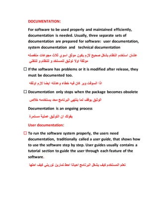 DOCUMENTATION:
For software to be used properly and maintained efficiently,
documentation is needed. Usually, three separate sets of
documentation are prepared for software: user documentation,
system documentation and technical documentation
‫منفص‬ ‫مجوعات‬ ‫ثالث‬ ‫اسوي‬ ‫موثق‬ ‫يكون‬ ‫الزم‬ ‫صحيح‬ ‫بشكل‬ ‫النظام‬ ‫استخدم‬ ‫عشان‬‫له‬
‫للتقني‬ ‫و‬ ‫للنظام‬ ‫و‬ ‫للمستخد‬ ‫توثيق‬ ‫اوال‬ ‫موثقة‬
 If the software has problems or it is modified after release, they
must be documented too.
‫اوثقه‬ ‫الزم‬ ‫ايضا‬ ‫وعدلته‬ ‫خطاء‬ ‫فيه‬ ‫كان‬ ‫وير‬ ‫السوفت‬ ‫اذا‬
 Documentation only stops when the package becomes obsolete
‫خالص‬ ‫يستخدمه‬ ‫محد‬ ‫البرنامج‬ ‫ينتهي‬ ‫لما‬ ‫يوقف‬ ‫الوثيق‬
Documentation is an ongoing process
‫مستمرة‬ ‫عملية‬ ‫التوثيق‬ ‫ان‬ ‫يقولك‬
User documentation:
 To run the software system properly, the users need
documentation, traditionally called a user guide, that shows how
to use the software step by step. User guides usually contains a
tutorial section to guide the user through each feature of the
software.
‫احلها‬ ‫كيف‬ ‫توريني‬ ‫تمارين‬ ‫احط‬ ‫احيانا‬ ‫البرنامج‬ ‫يشغل‬ ‫كيف‬ ‫المستخدم‬ ‫تعلم‬
 