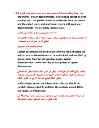  A good user guide can be a very powerful marketing tool: the
importance of user documentation in marketing cannot be over-
emphasized. User guides should be written for both the novice
and the expert users, and a software system with good user
documentation will definitely increase sales.
‫باالحمر‬ ‫اللي‬ ‫خطاء‬ ‫او‬ ‫صح‬ ‫يجي‬ ‫ممكن‬ ‫قالت‬ ‫هذا‬
‫جيدة‬ ‫التعليمات‬ ‫اذا‬‫لالعال‬ ‫استخدمة‬ ‫ممكن‬ ‫وواضح‬ ‫سهل‬ ‫بيكون‬ ‫لليوزر‬ ‫البرنامج‬‫عن‬ ‫ن‬
‫المبيعات‬ ‫يزيد‬ ‫مميزاته‬ ‫من‬ ‫انه‬ ‫المنتج‬
System documentation
System documentation defines the software itself. It should be
written so that the software can be maintained and modified by
people other than the original developers. System
documentation should exist for all four phases of system
development
‫وتحدد‬‫وثائق‬‫نظام‬‫البرنامج‬‫نفسه‬.‫ينبغي‬‫أن‬‫تكون‬‫مكتوبة‬‫بحيث‬‫يمكن‬‫الح‬‫فاظ‬‫على‬
‫البرمجيات‬‫وتعديلها‬‫من‬‫قبل‬‫أشخاص‬‫آخرين‬‫من‬‫المطورين‬‫األصلي‬.‫يجب‬‫أن‬‫توج‬‫د‬
‫وثائق‬‫النظام‬‫لجميع‬‫المراحل‬‫األربع‬‫من‬‫تطوير‬‫النظام‬
In the analysis phase, the information collected should be
carefully documented. In addition, the analysts should define
the sources of information
‫في‬‫مرحلة‬،‫التحليل‬‫والمعلومات‬‫التي‬‫تم‬‫جمعها‬‫يجب‬‫توثيق‬‫بعناية‬.‫وباإلضاف‬‫ة‬‫إلى‬
،‫ذلك‬‫ينبغي‬‫أن‬‫تحدد‬‫المحللين‬‫مصادر‬‫المعلومات‬
 
