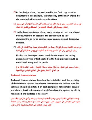  In the design phase, the tools used in the final copy must be
documented. For example, the final copy of the chart should be
documented with complete explanations.
 ‫في‬‫مرحلة‬،‫التصميم‬‫يجب‬‫توثيق‬‫األدوات‬‫المستخدمة‬‫في‬‫النسخة‬‫النهائية‬.‫ع‬‫لى‬‫سبيل‬
،‫المثال‬‫يجب‬‫توثيق‬‫النسخة‬‫النهائية‬‫من‬‫المخطط‬‫مع‬‫تفسيرات‬‫كاملة‬ .
 In the implementation phase, every module of the code should
be documented. In addition, the code should be self-
documenting as far as possible using comments and descriptive
headers.
 ‫في‬‫مرحلة‬،‫التنفيذ‬‫يجب‬‫توثيق‬‫كل‬‫وحدة‬‫من‬‫التعليمات‬‫البرمجية‬.‫وباإلضاف‬‫ة‬‫إلى‬،‫ذلك‬
‫يجب‬‫أن‬‫يكون‬‫رمز‬‫قدر‬‫اإلمكان‬‫باستخدام‬‫التعليقات‬‫ورؤوس‬‫صفية‬-‫توثيق‬‫ذات‬‫ي‬‫ا‬ .
Finally, the developers must carefully document the testing
phase. Each type of test applied to the final product should be
mentioned along with its results
،‫وأخيرا‬‫يجب‬‫على‬‫المطورين‬‫توثق‬‫بعناية‬‫مرحلة‬‫االختبار‬.‫وتجدر‬‫اإلشارة‬‫لكل‬‫ن‬‫وع‬
‫من‬‫أنواع‬‫االختبار‬‫يطبق‬‫على‬‫المنتج‬‫النهائي‬‫مع‬‫نتائجها‬
Technical documentation:
Technical documentation describes the installation and the servicing
of the software system. Installation documentation defines how the
software should be installed on each computer, for example, servers
and clients. Service documentation defines how the system should be
maintained and updated if necessary
‫وتصف‬‫الوثائق‬‫التقنية‬‫لتركيب‬‫وصيانة‬‫نظام‬‫البرمجيات‬.‫وتحدد‬‫وثائق‬‫التركيب‬‫كيف‬‫يجب‬
‫تثبيت‬‫البرنامج‬‫على‬‫كل‬،‫كمبيوتر‬‫على‬‫سبيل‬،‫المثال‬‫ملقمات‬‫وعمالء‬.‫وتحدد‬‫وثائ‬‫ق‬‫الخدمة‬
‫كيف‬‫ينبغي‬‫الحفاظ‬‫على‬‫النظام‬‫وتحديثها‬‫إذا‬‫لزم‬‫األمر‬
 