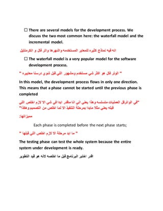  There are several models for the development process. We
discuss the two most common here: the waterfall model and the
incremental model.
‫المستخدم‬ ‫للمعاير‬ ‫كثيره‬ ‫نماذج‬ ‫فيه‬ ‫انه‬‫انكرمنتيل‬ ‫و‬ ‫فال‬ ‫واتر‬ ‫واشهرها‬ ‫ه‬
 The waterfall model is a very popular model for the software
development process.
" ‫معاييره‬ ‫درسنا‬ ‫شوي‬ ‫قبل‬ ‫اللي‬ ‫ومشهور‬ ‫مستخدم‬ ‫شي‬ ‫اكثر‬ ‫هو‬ ‫فال‬ ‫الوتر‬ "
In this model, the development process flows in only one direction.
This means that a phase cannot be started until the previous phase is
completed
‫اخلص‬ ‫الزم‬ ‫اال‬ ‫شي‬ ‫في‬ ‫ابدا‬ ‫ماقدر‬ ‫انا‬ ‫اني‬ ‫يعني‬ ‫وهذا‬ ‫متسلسه‬ ‫العمليات‬ ‫الواترفل‬ ‫"في‬‫اللي‬
‫ا‬ ‫التنفيذ‬ ‫بمرحلة‬ ‫مابدا‬ ‫مثال‬ ‫يعني‬ ‫قبله‬"‫وهكذا‬ ‫التصميم‬ ‫من‬ ‫اخلص‬ ‫لما‬ ‫ال‬
:‫مميزاتها‬
Each phase is completed before the next phase starts;
" ‫قبلها‬ ‫اللي‬ ‫اخلص‬ ‫الزم‬ ‫اال‬ ‫مرحلة‬ ‫ابد‬ ‫ما‬ "
The testing phase can test the whole system because the entire
system under development is ready.
‫التطوير‬ ‫قيد‬ ‫هو‬ ‫النه‬ ‫اخلصه‬ ‫ما‬ ‫قبل‬ ‫البرنامج‬ ‫اختبر‬ ‫اقدر‬
 
