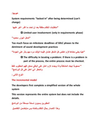 :‫عيوبها‬
System requirements “locked in” after being determined (can't
change)
‫عليها‬ ‫اغير‬ ‫اقدر‬ ‫ما‬ ‫تحدد‬ ‫ان‬ ‫بعد‬ ‫مغلقة‬ ‫النظام‬ ‫"متطلبات‬
 Limited user involvement (only in requirements phase)
‫اليوزر‬ ‫"تدخل‬"‫محدود‬
Too much focus on milestone deadlines of SDLC phases to the
detriment of sound development practices
"‫الجودة‬ ‫على‬ ‫ياثر‬ ‫مهم‬ ‫مره‬ ‫الوقت‬ ‫اقيمه‬ ‫عشان‬ ‫الشغل‬ ‫كل‬ ‫اخلص‬ ‫الزم‬ ‫معناها‬ ‫يعني‬ ‫"هينا‬
 The difficulty in locating a problem: if there is a problem in
part of the process, the entire process must be checked.
‫غلط‬ ‫المطلوب‬ ‫افهم‬ ‫ممكن‬ ‫الباقي‬ ‫على‬ ‫اعدل‬ ‫الزم‬ ‫وجدت‬ ‫واذا‬ ‫المشكلة‬ ‫ايجاد‬ ‫صعوبة‬ "
"‫البرنامج‬ ‫كل‬ ‫على‬ ‫اعدل‬ ‫اني‬ ‫واضطر‬
: ‫الثاني‬ ‫النوع‬
The incremental model
The developers first complete a simplified version of the whole
system
This version represents the entire system but does not include the
details.
‫البرنامج‬ ‫من‬ ‫مبسطة‬ ‫نسخة‬ ‫يسوون‬ ‫المطورين‬
‫التفاصيل‬ ‫مايتضمن‬ ‫بس‬ ‫باكمله‬ ‫النظام‬ ‫يمثل‬ ‫االصدار‬ ‫وهذا‬
 
