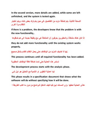 In the second version, more details are added, while some are left
unfinished, and the system is tested again.
‫النسخة‬،‫الثانية‬‫يتم‬‫إضافة‬‫مزيد‬‫من‬،‫التفاصيل‬‫في‬‫حين‬‫يتم‬‫ترك‬‫بعض‬،‫تنته‬‫و‬‫يتم‬‫اختبار‬
‫النظام‬‫مرة‬‫أخرى‬
If there is a problem, the developers know that the problem is with
the new functionality,.
‫إذا‬‫كان‬‫هناك‬،‫مشكلة‬‫والمطورين‬‫يعرفون‬‫أن‬‫المشكلة‬‫هي‬‫مع‬‫وظيفة‬‫ضافو‬ ‫هم‬ ‫الي‬ ‫جديدة‬‫ها‬
they do not add more functionality until the existing system works
properly.
‫نها‬‫ال‬‫تضيف‬‫المزيد‬‫من‬‫الوظائف‬‫حتى‬‫يعمل‬‫النظام‬‫القائم‬‫بشكل‬‫صحيح‬ .
This process continues until all required functionality has been added.
‫تستمر‬‫هذه‬‫العملية‬‫حتى‬‫تمت‬‫إضافة‬‫كافة‬‫الوظائف‬‫المطلوبة‬
The development process starts with the analysis phase.
‫شي‬ ‫اول‬ ‫هو‬ ‫التحليل‬ ‫مع‬ ‫التنمية‬ ‫او‬ ‫التطوير‬ ‫عملية‬ ‫تبدا‬
This phase results in a specification document that shows what the
software will do without specifying how it will be done.
‫ال‬ ‫اكتب‬ ‫ما‬ ‫دون‬ ‫من‬ ‫البرنامج‬ ‫اشتغل‬ ‫كيف‬ ‫فيه‬ ‫ابين‬ ‫المستند‬ ‫بزي‬ ‫احطها‬ ‫العملية‬ ‫هاذي‬‫ا‬ ‫طريقة‬
 
