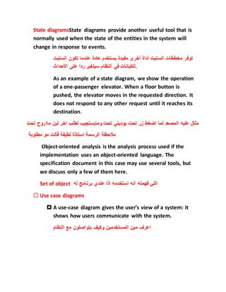 State diagramsState diagrams provide another useful tool that is
normally used when the state of the entities in the system will
change in response to events.
‫توفر‬‫مخططات‬‫الستيت‬‫أداة‬‫أخرى‬‫مفيدة‬‫يستخدم‬‫عادة‬‫عندما‬‫تكون‬‫الستي‬‫ت‬
‫للكيانات‬‫في‬‫النظام‬‫سيتغير‬‫ردا‬‫على‬‫األحداث‬ .
As an example of a state diagram, we show the operation
of a one-passenger elevator. When a floor button is
pushed, the elevator moves in the requested direction. It
does not respond to any other request until it reaches its
destination.
‫اضغ‬ ‫لما‬ ‫المصعد‬ ‫عليه‬ ‫مثال‬‫ماارو‬ ‫لين‬ ‫اخر‬ ‫لطلب‬ ‫ومايستجيب‬ ‫تحت‬ ‫يوديني‬ ‫تحت‬ ‫زر‬ ‫ط‬‫تحت‬ ‫ح‬
‫مطلوبة‬ ‫مو‬ ‫قالت‬ ‫لطيفة‬ ‫استاذة‬ ‫الرسمة‬ ‫مالحظة‬
Object-oriented analysis is the analysis process used if the
implementation uses an object-oriented language. The
specification document in this case may use several tools, but
we discuss only a few of them here.
Set of object ‫له‬ ‫برنامج‬ ‫عندي‬ ‫اذا‬ ‫استخدمه‬ ‫انه‬ ‫فهمته‬ ‫اللي‬
 Use case diagrams
 A use-case diagram gives the user’s view of a system: it
shows how users communicate with the system.
‫المستخدمين‬ ‫مين‬ ‫اعرف‬‫النظام‬ ‫مع‬ ‫يتواصلون‬ ‫وكيف‬
 