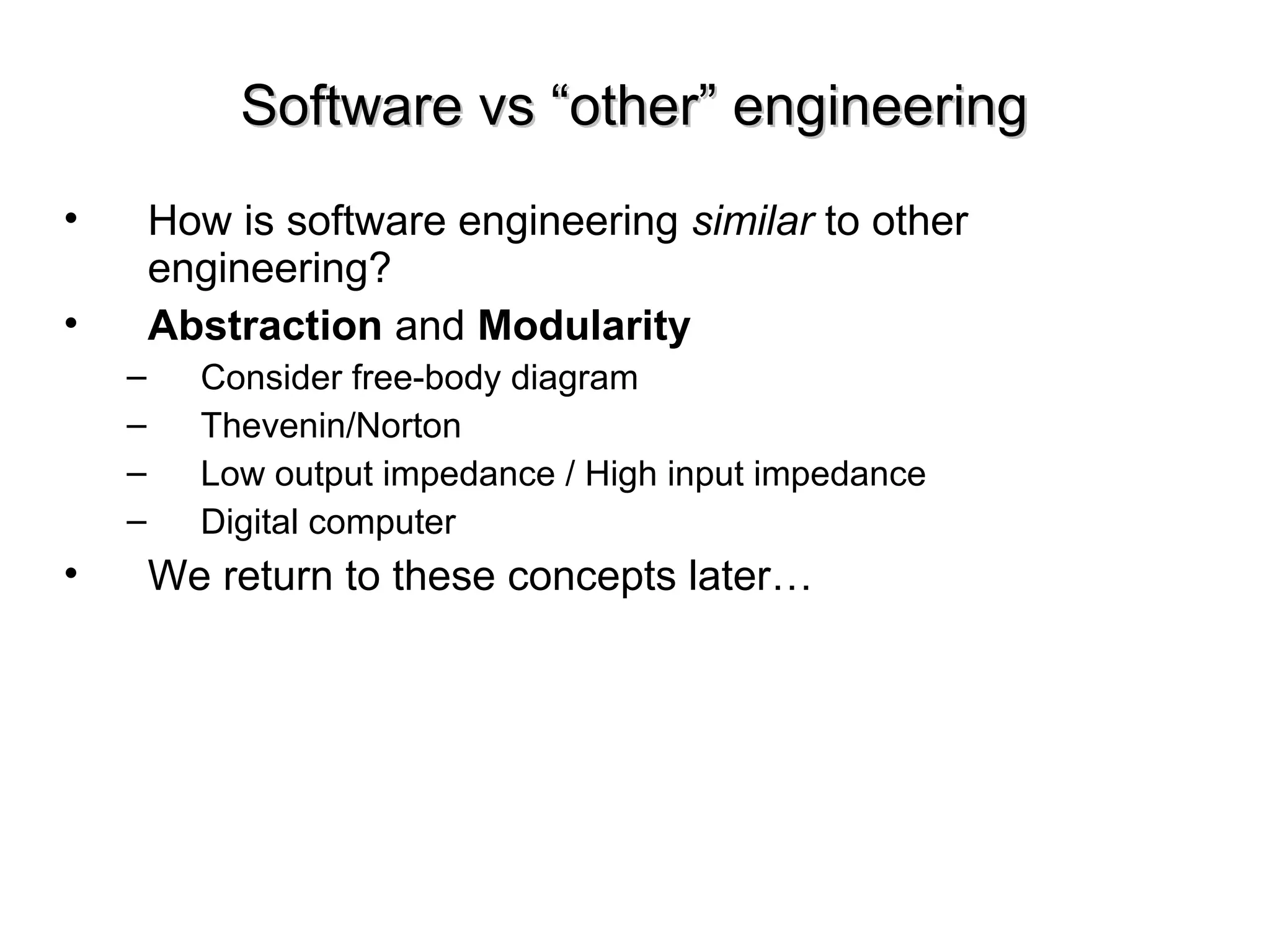 Software vs “other” engineeringSoftware vs “other” engineering
• How is software engineering similar to other
engineering?
• Abstraction and Modularity
– Consider free-body diagram
– Thevenin/Norton
– Low output impedance / High input impedance
– Digital computer
• We return to these concepts later…
 