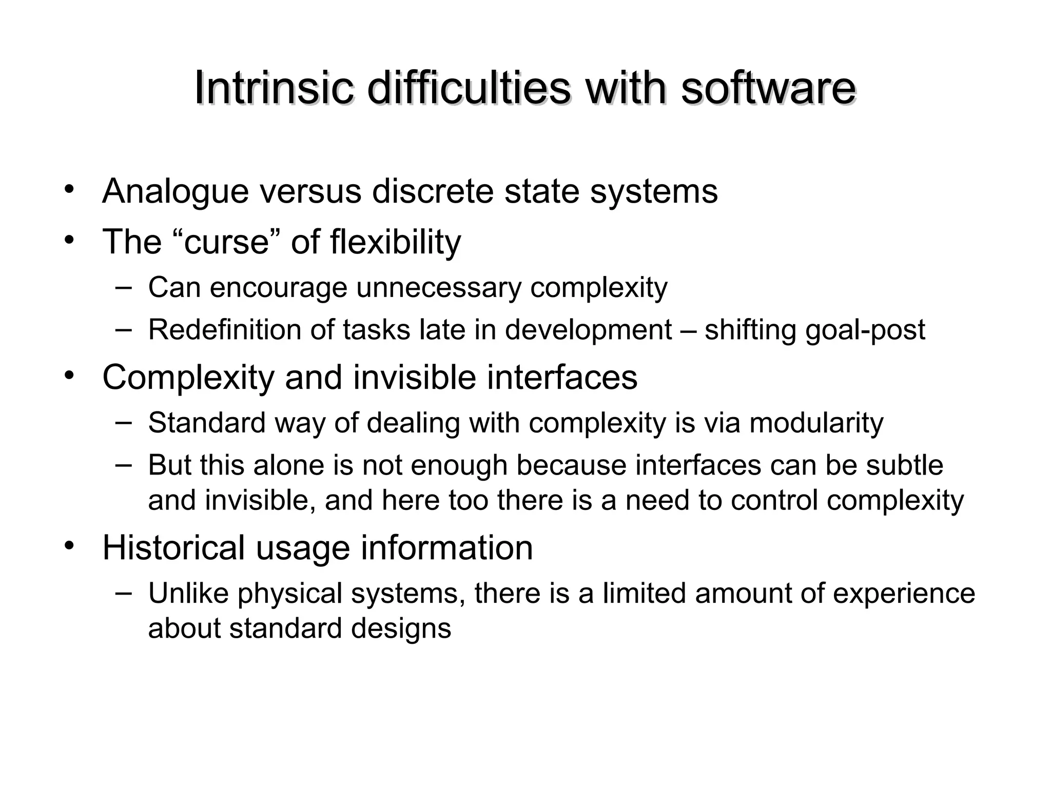 Intrinsic difficulties with softwareIntrinsic difficulties with software
• Analogue versus discrete state systems
• The “curse” of flexibility
– Can encourage unnecessary complexity
– Redefinition of tasks late in development – shifting goal-post
• Complexity and invisible interfaces
– Standard way of dealing with complexity is via modularity
– But this alone is not enough because interfaces can be subtle
and invisible, and here too there is a need to control complexity
• Historical usage information
– Unlike physical systems, there is a limited amount of experience
about standard designs
 
