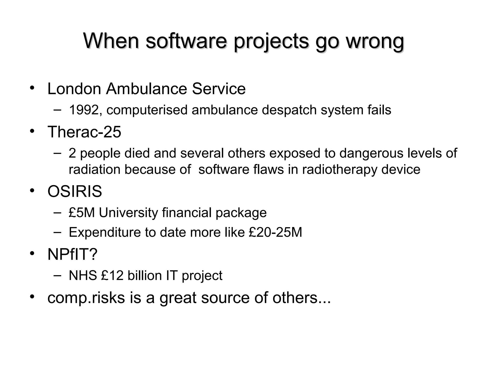 When software projects go wrongWhen software projects go wrong
• London Ambulance Service
– 1992, computerised ambulance despatch system fails
• Therac-25
– 2 people died and several others exposed to dangerous levels of
radiation because of software flaws in radiotherapy device
• OSIRIS
– £5M University financial package
– Expenditure to date more like £20-25M
• NPfIT?
– NHS £12 billion IT project
• comp.risks is a great source of others...
 