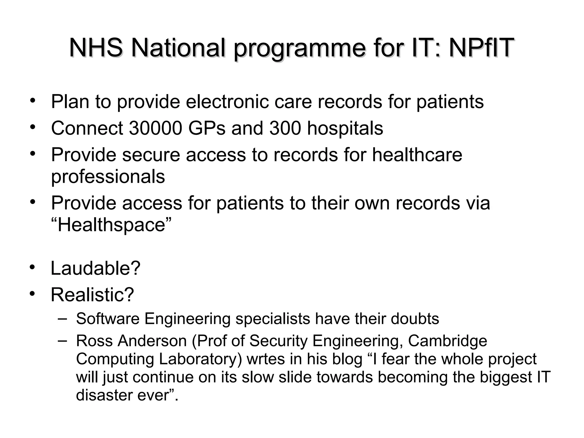 NHS National programme for IT: NPfITNHS National programme for IT: NPfIT
• Plan to provide electronic care records for patients
• Connect 30000 GPs and 300 hospitals
• Provide secure access to records for healthcare
professionals
• Provide access for patients to their own records via
“Healthspace”
• Laudable?
• Realistic?
– Software Engineering specialists have their doubts
– Ross Anderson (Prof of Security Engineering, Cambridge
Computing Laboratory) wrtes in his blog “I fear the whole project
will just continue on its slow slide towards becoming the biggest IT
disaster ever”.
 