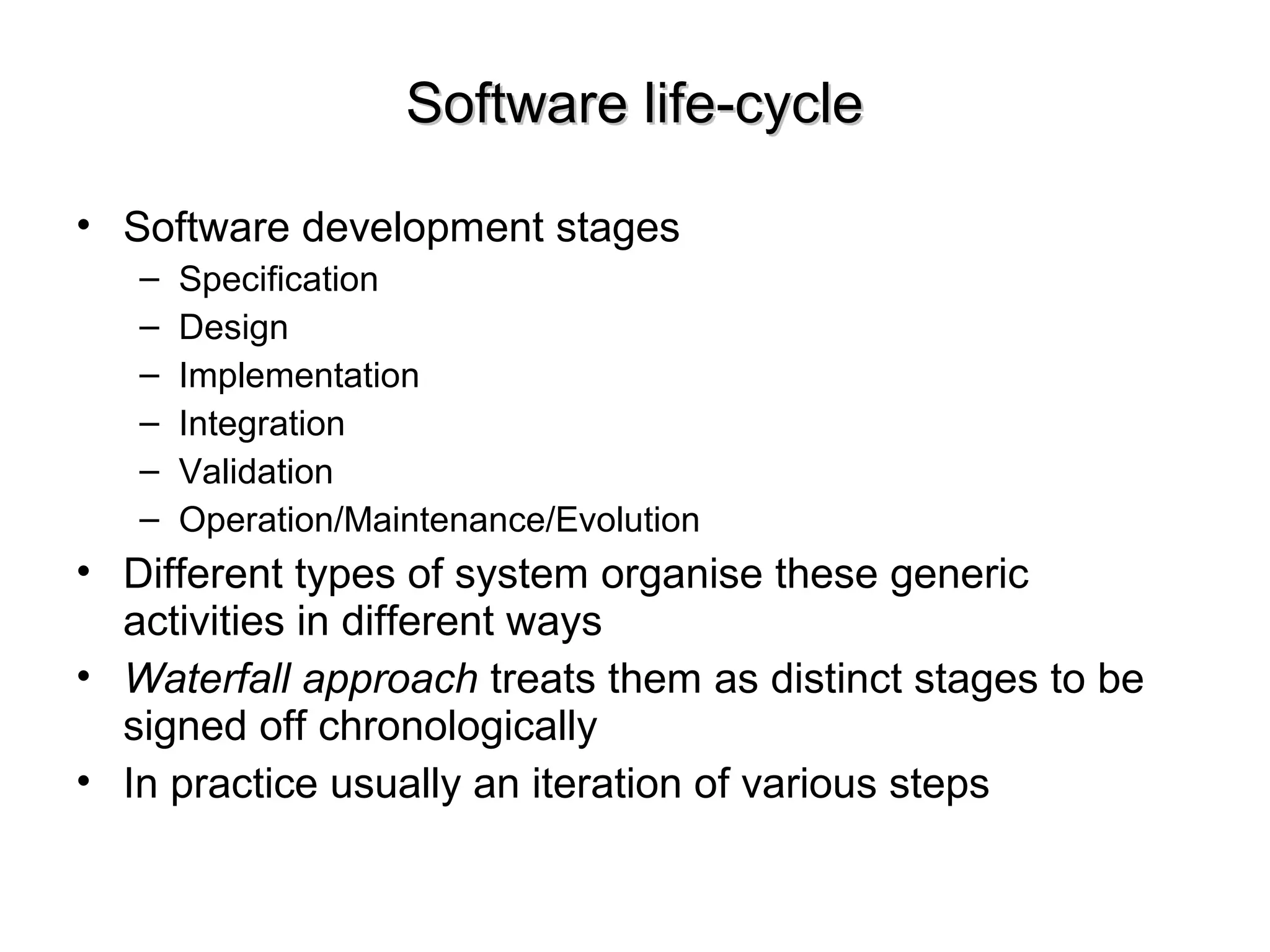 Software life-cycleSoftware life-cycle
• Software development stages
– Specification
– Design
– Implementation
– Integration
– Validation
– Operation/Maintenance/Evolution
• Different types of system organise these generic
activities in different ways
• Waterfall approach treats them as distinct stages to be
signed off chronologically
• In practice usually an iteration of various steps
 