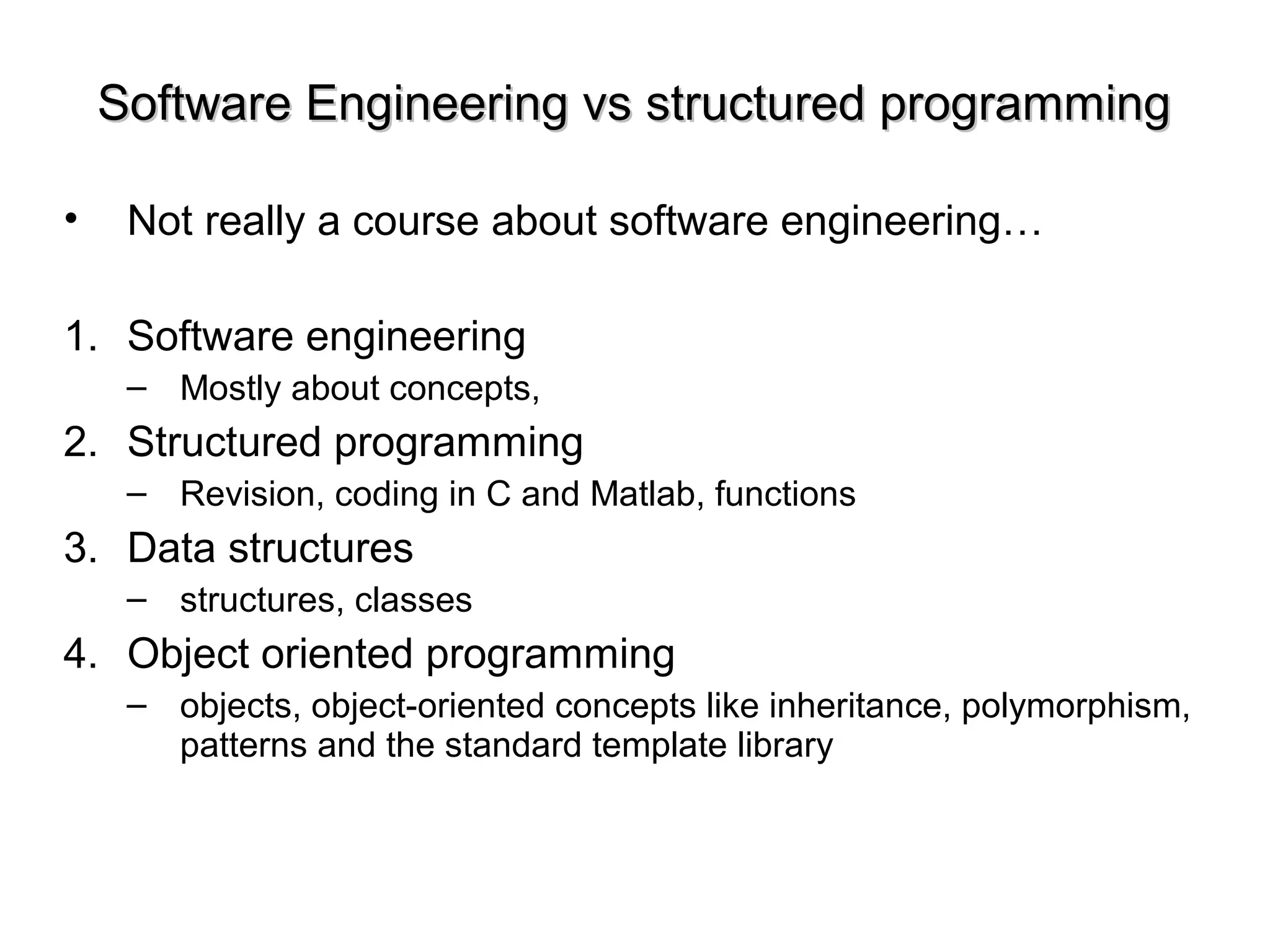 Software Engineering vs structured programmingSoftware Engineering vs structured programming
• Not really a course about software engineering…
1. Software engineering
– Mostly about concepts,
2. Structured programming
– Revision, coding in C and Matlab, functions
3. Data structures
– structures, classes
4. Object oriented programming
– objects, object-oriented concepts like inheritance, polymorphism,
patterns and the standard template library
 