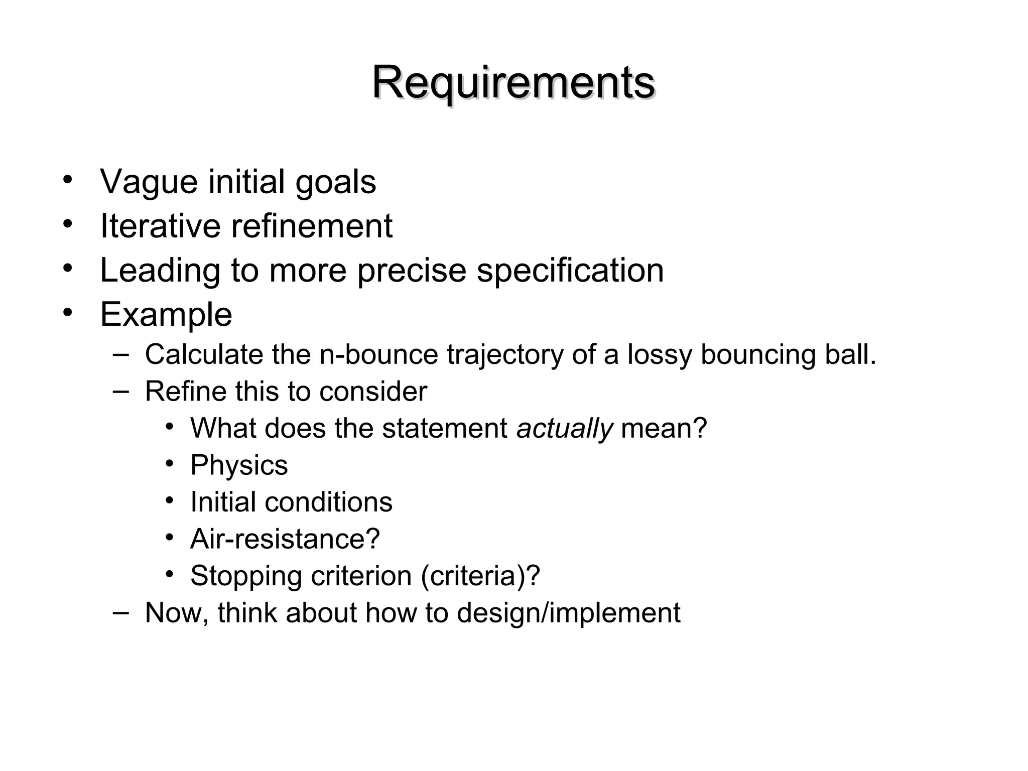 RequirementsRequirements
• Vague initial goals
• Iterative refinement
• Leading to more precise specification
• Example
– Calculate the n-bounce trajectory of a lossy bouncing ball.
– Refine this to consider
• What does the statement actually mean?
• Physics
• Initial conditions
• Air-resistance?
• Stopping criterion (criteria)?
– Now, think about how to design/implement
 