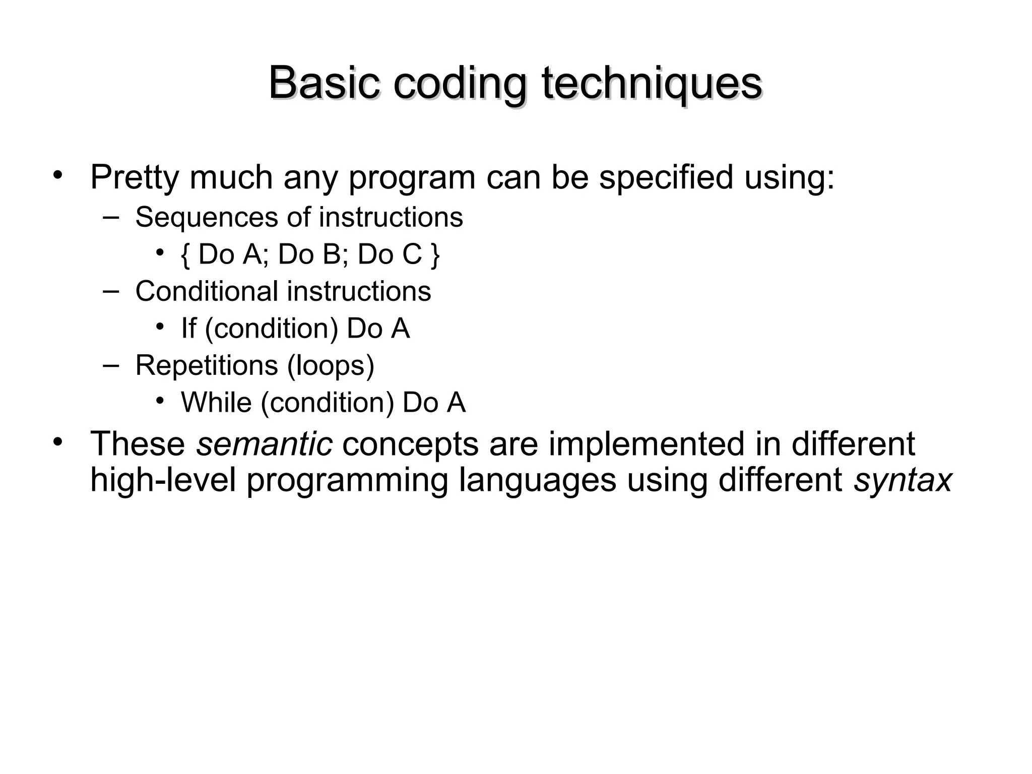 Basic coding techniquesBasic coding techniques
• Pretty much any program can be specified using:
– Sequences of instructions
• { Do A; Do B; Do C }
– Conditional instructions
• If (condition) Do A
– Repetitions (loops)
• While (condition) Do A
• These semantic concepts are implemented in different
high-level programming languages using different syntax
 