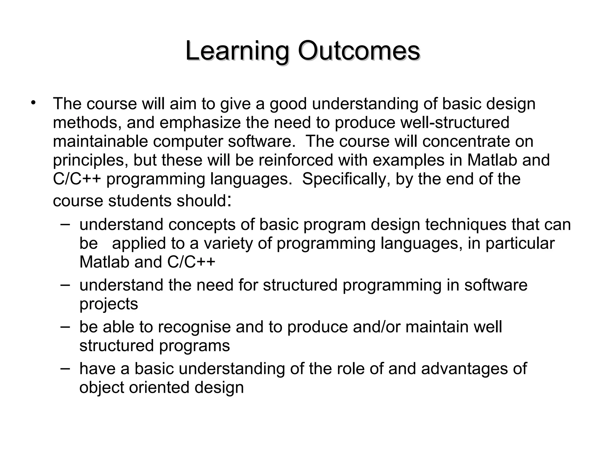 Learning OutcomesLearning Outcomes
• The course will aim to give a good understanding of basic design
methods, and emphasize the need to produce well-structured
maintainable computer software. The course will concentrate on
principles, but these will be reinforced with examples in Matlab and
C/C++ programming languages. Specifically, by the end of the
course students should:
– understand concepts of basic program design techniques that can
be applied to a variety of programming languages, in particular
Matlab and C/C++
– understand the need for structured programming in software
projects
– be able to recognise and to produce and/or maintain well
structured programs
– have a basic understanding of the role of and advantages of
object oriented design
 