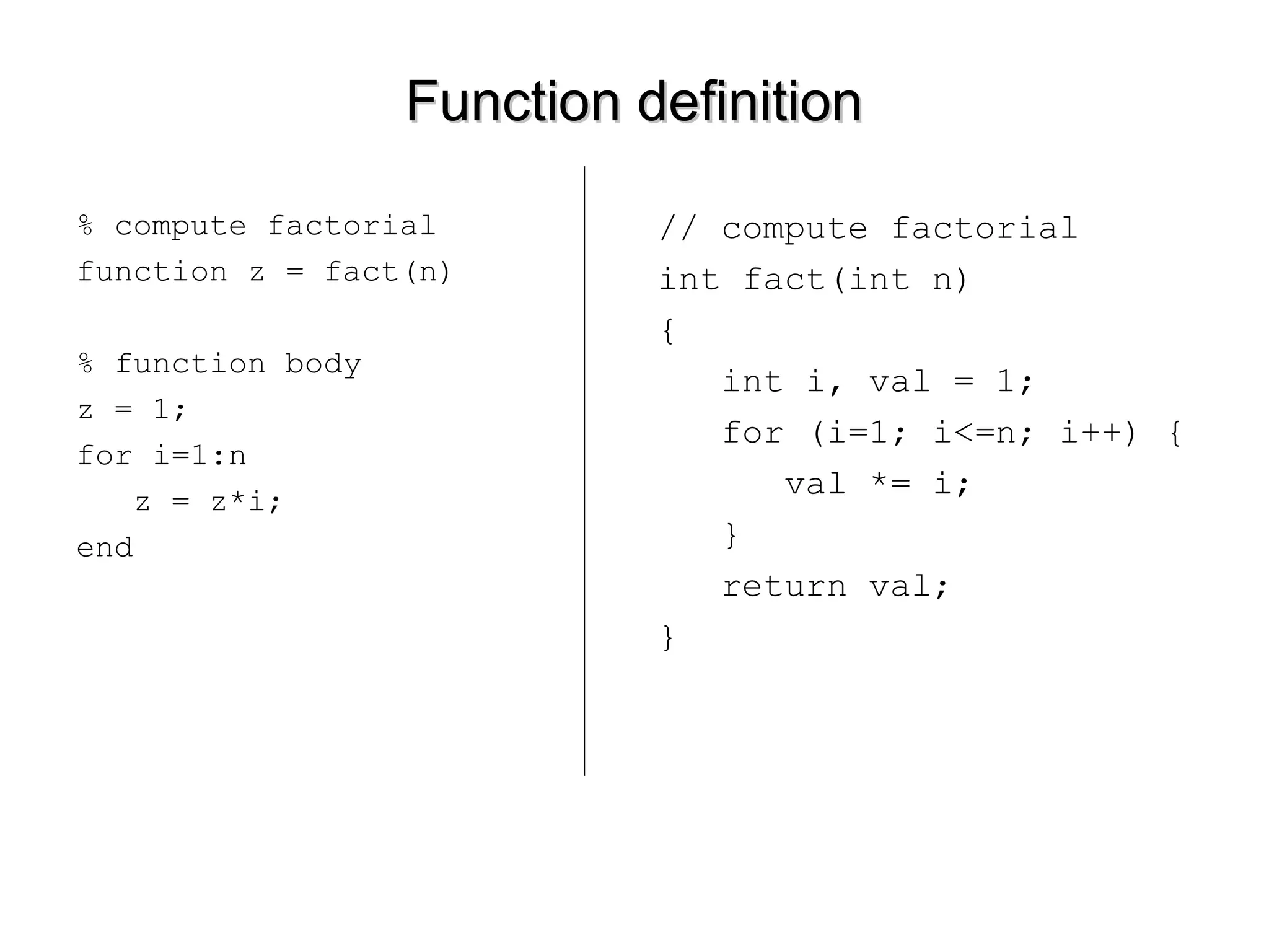 Function definitionFunction definition
% compute factorial
function z = fact(n)
% function body
z = 1;
for i=1:n
z = z*i;
end
// compute factorial
int fact(int n)
{
int i, val = 1;
for (i=1; i<=n; i++) {
val *= i;
}
return val;
}
 