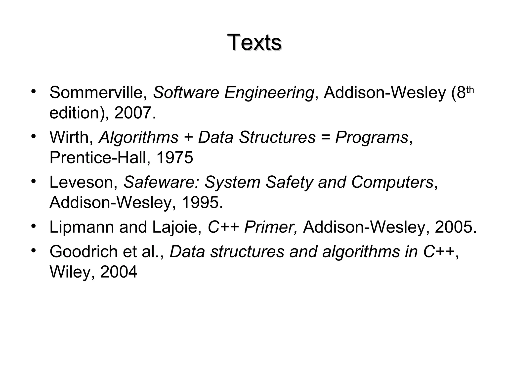 TextsTexts
• Sommerville, Software Engineering, Addison-Wesley (8th
edition), 2007.
• Wirth, Algorithms + Data Structures = Programs,
Prentice-Hall, 1975
• Leveson, Safeware: System Safety and Computers,
Addison-Wesley, 1995.
• Lipmann and Lajoie, C++ Primer, Addison-Wesley, 2005.
• Goodrich et al., Data structures and algorithms in C++,
Wiley, 2004
 