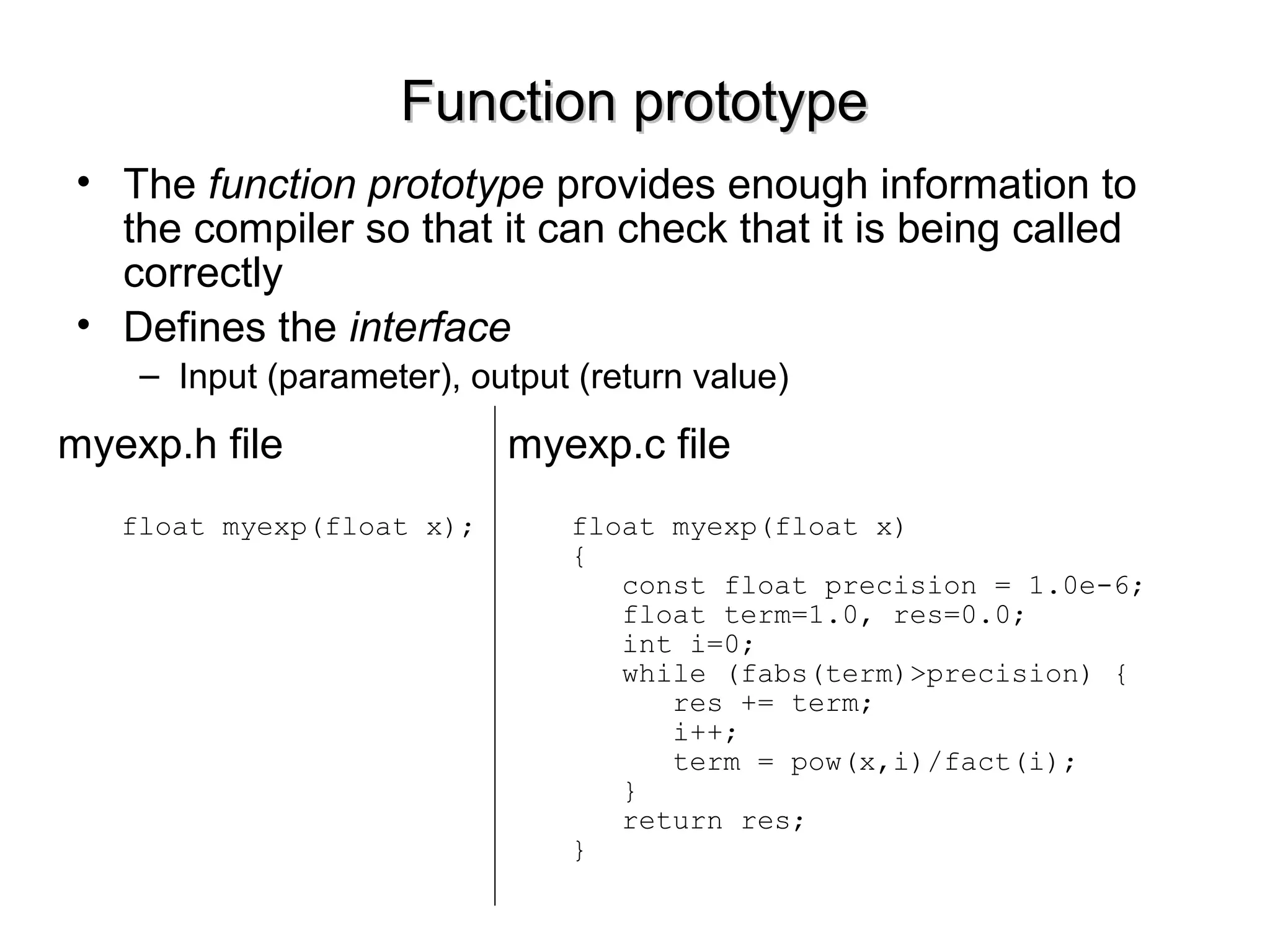 Function prototypeFunction prototype
• The function prototype provides enough information to
the compiler so that it can check that it is being called
correctly
• Defines the interface
– Input (parameter), output (return value)
myexp.c file
float myexp(float x)
{
const float precision = 1.0e-6;
float term=1.0, res=0.0;
int i=0;
while (fabs(term)>precision) {
res += term;
i++;
term = pow(x,i)/fact(i);
}
return res;
}
myexp.h file
float myexp(float x);
 